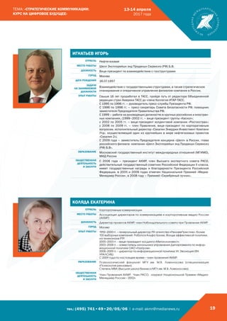 тел.: (495) 741•49•20/05/06 | e-mail: akmr@medianews.ru 19
ТЕМА: «СТРАТЕГИЧЕСКИЕ КОММУНИКАЦИИ:
КУРС НА ЦИФРОВОЕ БУДУЩЕЕ»
13-14 апреля
2017 года
ИГНАТЬЕВ ИГОРЬ
ОТРАСЛЬ Нефтегазовая
МЕСТО РАБОТЫ Шелл Эксплорейшн энд Продакшн Сервисиз (РФ) Б.В.
ДОЛЖНОСТЬ Вице-президент по взаимодействию с госструктурами
ГОРОД Москва
ДАТА РОЖДЕНИЯ 16.07.1957
ЗАДАЧИ
НА ЗАНИМАЕМОЙ
ДОЛЖНОСТИ
Взаимодействие с государственными структурами, а также стратегическое
планирование и оперативное управление филиалом компании в России.
ОПЫТ РАБОТЫ Свыше 16 лет проработал в ТАСС, пройдя путь от редактора Объединенной
редакции стран Америки ТАСС до члена Коллегии ИТАР-ТАСС.
С 1995 по 1996 гг. – руководитель пресс-службы Президента РФ.
С 1996 по 1998 гг. – пресс-секретарь Совета Безопасности РФ, помощник
заместителя Председателя Правительства РФ.
С 1999 – работа на руководящих должностях в крупных российских и иностран-
ных компаниях. (1999–2002 гг. – вице-президент группы «Каскол»;
c 2002 по 2005 гг. – вице-президент холдинговой компании «Росгосстрах»;
c 2006 по 2009 гг. – член Правления, вице-президент по корпоративным
вопросам, исполнительный директор «Сахалин Энерджи Инвестмент Компани
Лтд», осуществляющий один из крупнейших в мире нефтегазовых проектов
«Сахалин 2»).
С 2009 года – заместитель Председателя концерна «Шелл» в России, глава
российского филиала компании «Шелл Эксплорейшн энд Продакшн Сервисиз
(РФ) Б.В».
ОБРАЗОВАНИЕ Московский государственный институт международных отношений (МГИМО),
МИД России
ОБЩЕСТВЕННАЯ
ДЕЯТЕЛЬНОСТЬ
И ЗАСЛУГИ
С 2006 года – президент АКМР, член Высшего экспертного совета РАСО,
действительный государственный советник Российской Федерации II класса,
имеет государственные награды и благодарности Президента Российской
Федерации, в 2005 и 2009 годах отмечен Национальной Премией «Медиа-
Менеджер России», в 2008 году – Премией «Серебряный лучник».
КОЛЯДА ЕКАТЕРИНА
ОТРАСЛЬ Корпоративные коммуникации
МЕСТО РАБОТЫ Ассоциация директоров по коммуникациям и корпоративным медиа России
(АКМР)
ДОЛЖНОСТЬ Директор проектов АКМР, член Наблюдательного совета при Правлении АКМР
ГОРОД Москва
ОПЫТ РАБОТЫ 1992–2000 гг. – генеральный директор PR-агентства «Реноме­Престиж», более
100 выборных кампаний. Работа в Альфа-Банке, Фонде эффективной политики,
на телеканале РТР.
2000–2003 гг. – вице-президент холдинга «Металлоинвест».
2003–2008 гг. – заместитель начальника управления Департамента по инфор-
мационной политике ОАО «Газпром».
2008–2009 гг. – директор по информационной политике УК Эволюция (ФК
УРАЛСИБ).
С 2009 года по настоящее время – член правления АКМР.
ОБРАЗОВАНИЕ Психологический факультет МГУ им. М.В. Ломоносова (специализация
«Психология рекламы»);
Степень МВА (Высшая школа бизнеса МГУ им. М.В. Ломоносова).
ОБЩЕСТВЕННАЯ
ДЕЯТЕЛЬНОСТЬ
И ЗАСЛУГИ
Член Правления АКМР, Член РАСО, лауреат Национальной Премии «Медиа-
Менеджер России – 2002».
 