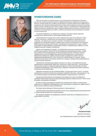 Россия, Москва, ул. Правды, д. 24, стр. 4, оф. 218 | www.corpmedia.ru2
XIV ЕЖЕГОДНАЯ МЕЖДУНАРОДНАЯ КОНФЕРЕНЦИЯ
«РОЛЬ КОММУНИКАЦИЙ И КОРПОРАТИВНЫХ СМИ В СТРАТЕГИЧЕСКОМ УПРАВЛЕНИИ КОМПАНИЕЙ»
ПРИВЕТСТВЕННОЕ СЛОВО
Функция аппарата по коммуникациям и роль руководителя этой функции в компании
принята как стратегическая всем рынком. Парадигма регулярных изменений это реальность
бизнеса, которая делает роль и работу коммуникаций основной в обеспечении эффективного
управления этого процесса. Взаимодействие со всеми стейкхолдерами компании в настоящее
время становится более технологичным и требует гибкости и управляемости. Взаимодействие с
профессиональным сообществом через ключевые объединения-ассоциации становится более
активным и структурированным в связи с лоббистских возможностей ассоциаций и влиянием
на участников рынка.
На нашей конференции мы традиционно говорим о ключевых трендах индустрии
корпоративных коммуникаций и прогнозируем развитие рынка.
Взаимодействие в государством и поиск определенных гарантий для бизнеса, гибких
решений, значимость привлечения участников рынка к разработке нормативных актов
и законов - это повестка дня и сегодня и завтра и послезавтра. В контексте регулярных
изменений это заставляет компании держать руку на пульсе и регулировать эти отношения.
АКМР в данном аспекте выполняет роль интегратора всех организаций, гильдий, клубов и
ассоциаций, которые работают с госорганами в России, и разрабатывает совместно с ними
профессиональный стандарт этой функции.
Другой из усиливающихся трендов - это управление внутренними коммуникациями с
учётом новых каналов и технологий. В этом направлении развивающейся тренд - особая
роль межличностной коммуникации. В поисках снижения рисков, внимание компании
сосредоточено на поисках эффективных решений взаимодействия с сотрудниками и
обеспечения стабильности работы компании. Здесь одновременно имеют значение
информационная безопасность, роль технологий и умение общаться с людьми, навыки
публичных выступления и личностные особенности лидеров и сотрудников для формирования
сильной культуры компании.
Развитая сеть корпоративных медиа в компании это кровь и жизнеобеспечение всех
корпоративных коммуникаций. Здесь роль технологии сыграли свою роль, поэтому данный
сегмент рынка остается в тренде и развивается дальше с учетом изменяющейся культуры
потребления информации и мультиканальности. Развитие корпоративного видео отмечается
экспертами как ключевой тренд.
Цифровая экономика это уже не речевой оборот, это растущий сегмент рынка, с которым
невозможно не считаться. Технологии учитывают потребности бизнеса и подстраиваютcя под
них, изменяя подходы ко всем бизнес-коммуникациям и коммуникациям с клиентами.
Сегодня все коммуникации интегрированы. Как справится со всем многообразием
платформ? Какие проекты успешны только благодаря диджитал коммуникациям и какие только
благодаря интегрированной модели?
В связи со всем вышеуказанным компетенции специалистов в области коммуникаций
изменяются, а требования работодателей к ним ужесточаются в направлении эффективности
работы во всех указанных выше направлениях.
Мы видим тренд перехода от «больших данных» к «умным данным».
Аналитическая и визионерская способности могут стать определяющими для руководителей
и сотрудников департаментов по коммуникациям.
Об этом более подробно на конференции. Смотрите также запись конференции позже на
канале АКМР на YouTube.
Екатерина Коляда,
Директор программы,
член Наблюдательного совета при Правлении АКМР
 