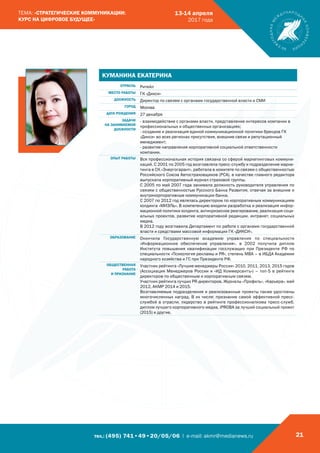 тел.: (495) 741•49•20/05/06 | e-mail: akmr@medianews.ru 21
ТЕМА: «СТРАТЕГИЧЕСКИЕ КОММУНИКАЦИИ:
КУРС НА ЦИФРОВОЕ БУДУЩЕЕ»
13-14 апреля
2017 года
КУМАНИНА ЕКАТЕРИНА
ОТРАСЛЬ Ритейл
МЕСТО РАБОТЫ ГК «Дикси»
ДОЛЖНОСТЬ Директор по связям с органами государственной власти и СМИ
ГОРОД Москва
ДАТА РОЖДЕНИЯ 27 декабря
ЗАДАЧИ
НА ЗАНИМАЕМОЙ
ДОЛЖНОСТИ
- взаимодействие с органами власти, представление интересов компании в
профессиональных и общественных организациях;
- создание и реализация единой коммуникационной политики брендов ГК
«Дикси» во всех регионах присутствия, внешние связи и репутационный
менеджмент;
- развитие направления корпоративной социальной ответственности
компании.
ОПЫТ РАБОТЫ Вся профессиональная история связана со сферой маркетинговых коммуни-
каций. С 2001 по 2005 год возглавляла пресс-службу и подразделение марке-
тинга в СК «Энергогарант», работала в комитете по связям с общественностью
Российского Союза Автостраховщиков (РСА), в качестве главного редактора
выпускала корпоративный журнал страховой группы.
С 2005 по май 2007 года занимала должность руководителя управления по
связям с общественностью Русского Банка Развития, отвечая за внешние и
внутрикорпоративные коммуникации банка.
С 2007 по 2012 год являлась директором по корпоративным коммуникациям
холдинга «МИЭЛЬ». В компетенцию входили разработка и реализация инфор-
мационной политики холдинга, антикризисное реагирование, реализация соци-
альных проектов, развитие корпоративной редакции, интранет, социальных
медиа.
В 2012 году возглавила Департамент по работе с органами государственной
власти и средствами массовой информации ГК «ДИКСИ».
ОБРАЗОВАНИЕ Окончила Государственную академию управления по специальности
«Информационное обеспечение управления», в 2002 получила диплом
Института повышения квалификации госслужащих при Президенте РФ по
специальности «Психология рекламы и PR», степень МВА – в ИБДА Академии
народного хозяйства и ГС при Президенте РФ.
ОБЩЕСТВЕННАЯ
РАБОТА
И ПРИЗНАНИЕ
Участник рейтинга «Лучшие менеджеры России» 2010, 2011, 2013, 2015 годов
(Ассоциация Менеджеров России и «ИД Коммерсантъ») – топ-5 в рейтинге
директоров по общественным и корпоративным связям.
Участник рейтинга лучших PR-директоров. Журналы «Профиль», «Карьера», май
2012, АКМР 2014 и 2015.
Возглавляемые подразделения и реализованные проекты также удостоены
многочисленных наград. В их числе: признание самой эффективной пресс-
службой в отрасли, лидерство в рейтинге профессионализма пресс-служб,
диплом лучшего корпоративного медиа, iPROBA за лучший социальный проект
(2015) и другие.
 