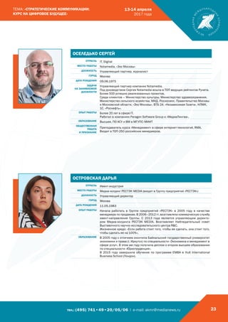 тел.: (495) 741•49•20/05/06 | e-mail: akmr@medianews.ru 23
ТЕМА: «СТРАТЕГИЧЕСКИЕ КОММУНИКАЦИИ:
КУРС НА ЦИФРОВОЕ БУДУЩЕЕ»
13-14 апреля
2017 года
ОСЕЛЕДЬКО СЕРГЕЙ
ОТРАСЛЬ IT, Digital
МЕСТО РАБОТЫ Notamedia, «Эхо Москвы»
ДОЛЖНОСТЬ Управляющий партнер, журналист
ГОРОД Москва
ДАТА РОЖДЕНИЯ 09.06.1975
ЗАДАЧИ
НА ЗАНИМАЕМОЙ
ДОЛЖНОСТИ
Управляющий партнер компании Notamedia.
Под руководством Сергея Notamedia вошла в ТОП ведущих рейтингов Рунета.
Более 500 успешно реализованных проектов.
Среди клиентов – Министерство культуры, Министерство здравоохранения,
Министерство сельского хозяйства, МИД, Роскосмос, Правительство Москвы
и Московской области, «Эхо Москвы», ВТБ 24, «Независимая Газета», НЛМК,
1С, «Роснефть».
ОПЫТ РАБОТЫ Более 20 лет в сфере IT.
Работал в компаниях Paragon Software Group и «МедиаЛингва».
ОБРАЗОВАНИЕ Высшее. ПО АСУ и ВМ в МГУПС-МИИТ
ОБЩЕСТВЕННАЯ
РАБОТА
И ПРИЗНАНИЕ
Преподаватель курса «Менеджмент» в сфере интернет-технологий, RMA.
Входит в ТОП-250 российских менеджеров.
ОСТРОВСКАЯ ДАРЬЯ
ОТРАСЛЬ Ивент-индустрия
МЕСТО РАБОТЫ Медиа-холдинг РЕСТЭК MEDIA (входит в Группу предприятий «РЕСТЭК»)
ДОЛЖНОСТЬ Управляющий директор
ГОРОД Москва
ДАТА РОЖДЕНИЯ 11.05.1983
ОПЫТ РАБОТЫ Начала работать в Группе предприятий «РЕСТЭК» в 2005 году в качестве
менеджера по продажам. В 2006–2012 гг. возглавляла коммерческую службу
ивент-направления Группы. С 2013 года является управляющим директо-
ром Медиа-холдинга РЕСТЭК MEDIA. Возглавляет Наблюдательный совет
Выставочного научно-исследовательского центра RC.
Жизненное кредо: «Если работа стоит того, чтобы ее сделать, она стоит того,
чтобы сделать ее на 100%».
ОБРАЗОВАНИЕ В 2005 году с отличием окончила Байкальский государственный университет
экономики и права (г. Иркутск) по специальности «Экономика и менеджмент в
сфере услуг». В этом же году получила диплом о втором высшем образовании
по специальности «Юриспруденция».
В 2015 году завершила обучение по программе EMBA в Hult International
Business School (Лондон).
 