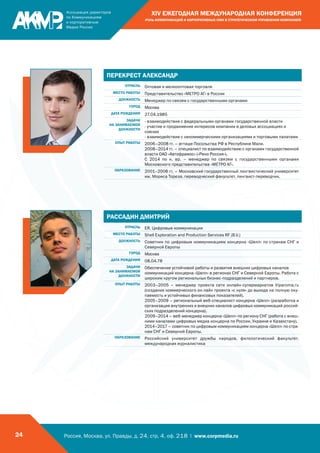 Россия, Москва, ул. Правды, д. 24, стр. 4, оф. 218 | www.corpmedia.ru24
XIV ЕЖЕГОДНАЯ МЕЖДУНАРОДНАЯ КОНФЕРЕНЦИЯ
«РОЛЬ КОММУНИКАЦИЙ И КОРПОРАТИВНЫХ СМИ В СТРАТЕГИЧЕСКОМ УПРАВЛЕНИИ КОМПАНИЕЙ»
ПЕРЕКРЕСТ АЛЕКСАНДР
ОТРАСЛЬ Оптовая и мелкооптовая торговля
МЕСТО РАБОТЫ Представительство «МЕТРО АГ» в России
ДОЛЖНОСТЬ Менеджер по связям с государственными органами
ГОРОД Москва
ДАТА РОЖДЕНИЯ 27.04.1985
ЗАДАЧИ
НА ЗАНИМАЕМОЙ
ДОЛЖНОСТИ
- взаимодействие с федеральными органами государственной власти
- участие и продвижение интересов компании в деловых ассоциациях и
союзах
- взаимодействие с некоммерческими организациями и торговыми палатами
ОПЫТ РАБОТЫ 2006–2008 гг. – атташе Посольства РФ в Республике Мали.
2008–2014 гг. – специалист по взаимодействию с органами государственной
власти ОАО «Автофрамос» («Рено Россия»).
С 2014 по н. вр. – менеджер по связям с государственными органами
Московского представительства «МЕТРО АГ».
ОБРАЗОВАНИЕ 2001–2006 гг. – Московский государственный лингвистический университет
им. Мориса Тореза, переводческий факультет, лингвист-переводчик.
РАССАДИН ДМИТРИЙ
ОТРАСЛЬ ER, Цифровые коммуникации
МЕСТО РАБОТЫ Shell Exploration and Production Services RF (B.V.)
ДОЛЖНОСТЬ Советник по цифровым коммуникациям концерна «Шелл» по странам СНГ и
Северной Европы
ГОРОД Москва
ДАТА РОЖДЕНИЯ 08.04.78
ЗАДАЧИ
НА ЗАНИМАЕМОЙ
ДОЛЖНОСТИ
Обеспечение устойчивой работы и развития внешних цифровых каналов
коммуникаций концерна «Шелл» в регионах СНГ и Северной Европы. Работа с
широким кругом региональных бизнес-подразделений и партнеров.
ОПЫТ РАБОТЫ 2003–2005 – менеджер проекта сети онлайн-супермаркетов Viparoma.ru
(создание коммерческого он-лайн проекта «с нуля» до выхода на полную оку-
паемость и устойчивых финансовых показателей).
2005–2009 – региональный веб-специалист концерна «Шелл» (разработка и
организация внутренних и внешних каналов цифровых коммуникаций россий-
ских подразделений концерна).
2009–2014 – веб-менеджер концерна «Шелл» по региону СНГ (работа с внеш-
ними каналами цифровых медиа концерна по России, Украине и Казахстану).
2014–2017 – советник по цифровым коммуникациям концерна «Шелл» по стра-
нам СНГ и Северной Европы.
ОБРАЗОВАНИЕ Российский университет дружбы народов, филологический факультет,
международная журналистика
 
