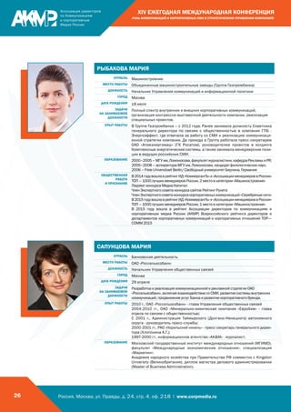 Россия, Москва, ул. Правды, д. 24, стр. 4, оф. 218 | www.corpmedia.ru26
XIV ЕЖЕГОДНАЯ МЕЖДУНАРОДНАЯ КОНФЕРЕНЦИЯ
«РОЛЬ КОММУНИКАЦИЙ И КОРПОРАТИВНЫХ СМИ В СТРАТЕГИЧЕСКОМ УПРАВЛЕНИИ КОМПАНИЕЙ»
РЫБАКОВА МАРИЯ
ОТРАСЛЬ Машиностроение
МЕСТО РАБОТЫ Объединенные машиностроительные заводы (Группа Газпромбанка)
ДОЛЖНОСТЬ Начальник Управления коммуникаций и информационной политики
ГОРОД Москва
ДАТА РОЖДЕНИЯ 18 июля
ЗАДАЧИ
НА ЗАНИМАЕМОЙ
ДОЛЖНОСТИ
Полный спектр внутренних и внешних корпоративных коммуникаций,
организация конгрессно-выставочной деятельности компании, реализация
специальных проектов.
ОПЫТ РАБОТЫ В Группе Газпромбанка – с 2012 года. Ранее занимала должность Советника
генерального директора по связям с общественностью в компании ГПБ -
Энергоэффект, где отвечала за работу со СМИ и реализацию коммуникаци-
онной стратегии компании. До прихода в Группу работала пресс-секретарем
ОАО «Атомэнергомаш» (ГК Росатом), руководителем проектов в холдинге
Комплексные энергетические системы, а также занимала менеджерские пози-
ции в ведущих российских СМИ.
ОБРАЗОВАНИЕ 2000–2005–МГУим.Ломоносова,факультетжурналистики,кафедраРекламыиPR;
2005–2008 – аспирантура МГУ им. Ломоносова, кандидат филологических наук;
2006 – Freie Universitaet Berlin/ Свободный университет Берлина, Германия
ОБЩЕСТВЕННАЯ
РАБОТА
И ПРИЗНАНИЕ
В2014годувошлаврейтингИД«КоммерсантЪ»и«АссоциациименеджероввРоссии»
ТОП – 1000 лучших менеджеров России, 2 место в категории «Машиностроение»
Лауреат конкурса Медиа Капитал
Член Экспертного совета конкурса сайтов Рейтинг Рунета
ЧленЭкспертногосоветаконкурсакорпоративныхкоммуникаций«Серебряныенити»
В2015годувошлаврейтингИД«КоммерсантЪ»и«АссоциациименеджероввРоссии»
ТОП – 1000 лучших менеджеров России, 1 место в категории «Машиностроение»
В 2015 году вошла в рейтинг Ассоциации директоров по коммуникациям и
корпоративным медиа России (АКМР) Всероссийского рейтинга директоров и
департаментов корпоративных коммуникаций и корпоративных отношений TOP—
COMM 2015
САПУНЦОВА МАРИЯ
ОТРАСЛЬ Банковская деятельность
МЕСТО РАБОТЫ ОАО «Россельхозбанк»
ДОЛЖНОСТЬ Начальник Управления общественных связей
ГОРОД Москва
ДАТА РОЖДЕНИЯ 29 апреля
ЗАДАЧИ
НА ЗАНИМАЕМОЙ
ДОЛЖНОСТИ
Разработка и реализация коммуникационной и рекламной стратегии ОАО
«Россельхозбанк», включая взаимодействие со СМИ, развитие системы внутренних
коммуникаций, продвижение услуг Банка и развитие корпоративного бренда.
ОПЫТ РАБОТЫ 2010 г., ОАО «Россельхозбанк» - глава Управления общественных связей
2004-2010 гг., ОАО «Минерально-химическая компания «ЕвроХим» - глава
отдела по связям с общественностью;
С 2001 г., Администрация Таймырского (Долгано-Ненецкого) автономного
округа - руководитель пресс-службы;
2000-2001 гг., РАО «Норильский никель» - пресс-секретарь генерального дирек-
тора (Хлопонина А.Г.);
1997-2000 гг., информационное агентство «AKM» - журналист;
ОБРАЗОВАНИЕ Московский государственный институт международных отношений (МГИМО),
факультет «Международные экономические отношения», специализация
«Маркетинг»
Академия народного хозяйства при Правительстве РФ совместно с Kingston
University (Великобритания), диплом магистра делового администрировании
(Master of Business Administration).
 