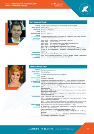 тел.: (495) 741•49•20/05/06 | e-mail: akmr@medianews.ru 27
ТЕМА: «СТРАТЕГИЧЕСКИЕ КОММУНИКАЦИИ:
КУРС НА ЦИФРОВОЕ БУДУЩЕЕ»
13-14 апреля
2017 года
САУТИН АНАТОЛИЙ
ОТРАСЛЬ Стратегические коммуникации, реклама, PR, маркетинг, SMM
МЕСТО РАБОТЫ Проект Медиа
ДОЛЖНОСТЬ Генеральный директор
ГОРОД Москва
ДАТА РОЖДЕНИЯ 6 апреля 1972 года
ЗАДАЧИ
НА ЗАНИМАЕМОЙ
ДОЛЖНОСТИ
Разработка маркетинговых и PR стратегий, управление агентством, работа с
ключевыми партнерами и клиентами.
ОПЫТ РАБОТЫ 1994–1998 – корреспондент «Финансовых известий».
1998–1999 – журнал «Эксперт».
1999–2000 – ТВ-6, корреспондент программы «Обозреватель».
2000–2002 – спецкорреспондент ВГТРК «Вести».
2002–2003 – автор и ведущий программы «Город», 3 канал.
2003 – PR-агентство «Тайный советник», руководитель отдела ТВ-проектов.
С 2003 по настоящее время – основатель и генеральный директор «Проект
Медиа».
ОБРАЗОВАНИЕ МГУ им. Ломоносова, факультет журналистики
ОБЩЕСТВЕННАЯ
РАБОТА
И ПРИЗНАНИЕ
1997 год – Отличник «Аэрофлота», 2008 год лауреат премии «Серебряный
лучник» – выставка «История в плакатах «Аэрофлота»
СЕРЁГИНА НАТАЛЬЯ
ОТРАСЛЬ СМИ, реклама, маркетинг
МЕСТО РАБОТЫ ПАО «Сбербанк»
ДОЛЖНОСТЬ Руководитель корпоративного телевидения
ГОРОД Москва
ДАТА РОЖДЕНИЯ 30 августа 1981 года
ЗАДАЧИ
НА ЗАНИМАЕМОЙ
ДОЛЖНОСТИ
Управление проектом корпоративного ТВ в банке: разработка концепции и
стратегии, создание продакшн-студии, запуск телепроектов, распростране-
ние контента (развитие сети плазменных панелей), маркетинг канала комму-
никации, ведение эфира и программ.
ОПЫТ РАБОТЫ 2014 по настоящее время – ПАО Сбербанк (департамент маркетинга и
коммуникаций).
2011–2014 – ООО «Энтер» (внутренние коммуникации, нематериальная моти-
вация, бренд-менеджмент).
2005–2011 – ИТА «Губерния» (ведущая теле- и радиоэфира, диктор, шеф-ре-
дактор спецпроектов).
ОБРАЗОВАНИЕ 2016 – INSEAD GLOBAL EXECUTIVE MBA.
2004 – Менеджмент и управление (Амурский гуманитарно-педагогический
государственный университет).
2003 – Русский язык, литература, мировая культура (Институт филологии при
Амурском гуманитарно-педагогическом государственном университете).
ОБЩЕСТВЕННАЯ
РАБОТА
И ПРИЗНАНИЕ
Лауреаты Конкурса «Лучшее корпоративное видео» – 2016»:
В номинациях «Социальные видеопроекты», «Вирусная корпоративная
реклама», «Лучший монтаж».
Лауреаты Конкурса «Лучшее корпоративное видео – 2017»
Статуэтки в номинациях «CORPORATE NEWS, VIDEOBLOG, TV» и «Лучший
ведущий»
Дипломы в номинациях «НR-видео», «ВИРУСНАЯ КОРПОРАТИВНАЯ РЕКЛАМА»,
«КРЕАТИВ В КОРПОРАТИВНОЙ РЕКЛАМЕ»
 