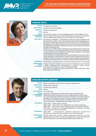 Россия, Москва, ул. Правды, д. 24, стр. 4, оф. 218 | www.corpmedia.ru28
XIV ЕЖЕГОДНАЯ МЕЖДУНАРОДНАЯ КОНФЕРЕНЦИЯ
«РОЛЬ КОММУНИКАЦИЙ И КОРПОРАТИВНЫХ СМИ В СТРАТЕГИЧЕСКОМ УПРАВЛЕНИИ КОМПАНИЕЙ»
СИВКОВА ОЛЬГА
ОТРАСЛЬ PR, Digital, Social Media
МЕСТО РАБОТЫ Интернет-агентство CrosDigital
ДОЛЖНОСТЬ Генеральный директор
ГОРОД Москва
ЗАДАЧИ
НА ЗАНИМАЕМОЙ
ДОЛЖНОСТИ
Возглавляет интернет-агентство CrosDigital (входит в ТОП-20 SMM-агентств
рейтинга Tagline 2016 года), специализирующееся на управлении коммуника-
циями и продвижением продуктов и услуг клиентов в онлайн-среде.
ОПЫТ РАБОТЫ До перехода в CrosDigital – руководитель специальных проектов Издательского
дома «Аргументы и факты». За три года в АиФ реализовала более 50 федеральных и
региональных кейсов практически для каждого сегмента рынка и размера бизнеса.
Реализован комплекс работ по обучению специалистов региональных подразделе-
нийсовременныхтехнологиямкоммерческойжурналистики(инструментамнативной
рекламы, PR-проектам и др.).
В течение 5 лет (с 2008 по 2012 гг.) руководила реализацией проектов в сфере мар-
кетинга и рекламы в консалтинговой компании «Контакт-Эксперт» (от аудита марке-
тинговой деятельности и исследователя потребителей до разработки и реализации
коммуникативной стратегии и маркетплана).
Сиюня2004годапооктябрь2008годавозглавлялаобразовательныйблокпроекта
«Лидергода.Малыйисреднийбизнес»,врамкахкоторогоежегодноповышаютквали-
фикацию в маркетинге, финансах и вопросах управления персоналом руководители
исобственникикомпанийНижнегоНовгорода,Кирова,Чебоксар,ИвановоиПензы.
ОБРАЗОВАНИЕ Нижегородский государственный технический университет им. Р.Е. Алексеева
ОБЩЕСТВЕННАЯ
РАБОТА
И ПРИЗНАНИЕ
В рамках программ, направленных на повышение квалификации специалистов
в ИБДА, профориентации абитуриентов и студентов первых курсов,
тематические семинары для студентов-бакалавров ВШЭ.
Выступления на профессиональных конференциях РАЭК (РИФ+КИБ, СПИК,
RIW), АКМР, АКОС, РАСО и др.
СОКОЛОВ-МИТРИЧ ДМИТРИЙ
ОТРАСЛЬ Медиа, «зависимая журналистика», искренние коммуникации
МЕСТО РАБОТЫ Лаборатория «Однажды»
ДОЛЖНОСТЬ Генеральный продюсер
ГОРОД Москва
ДАТА РОЖДЕНИЯ 2 мая 1975 года
ЗАДАЧИ
НА ЗАНИМАЕМОЙ
ДОЛЖНОСТИ
Внедрение на медиарынке инструментария искренних коммуникаций.
Привлечение прямых инвестиций в контент, продюсирование книжных проек-
тов, серий публикаций для СМИ, корпоративных историй, помогающих управлять
бизнесом и масштабировать ценности компаний. Привлечение лучших журна-
листов России к творческим задачам в интересах бизнеса, государственных
институтов развития, общественных организаций, частных лиц.
ОПЫТ РАБОТЫ 1995–2000 – «Общая газета», спецкор.
2000–2008 – газета «Известия», обозреватель при главном редакторе.
2008–2015 – заместитель главного редактора журнала «Русский репортер».
2015–2017 – основатель и генпродюсер Лаборатории «Однажды», член ред-
коллегии журнала «Русский репортер».
ОБРАЗОВАНИЕ 1992–1997 – международное отделение факультета журналистики
Московского государственного университета им. М.В. Ломоносова
ОБЩЕСТВЕННАЯ
РАБОТА
И ПРИЗНАНИЕ
Лауреат премий «Гонг», «Искра», «Премии правительства Москвы» и др. Член
Общественной палаты РФ 3-го созыва (по президентскому списку). Член «Общества
русской словесности» под эгидой Патриарха Московского и Всея Руси
 