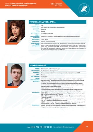 тел.: (495) 741•49•20/05/06 | e-mail: akmr@medianews.ru 29
ТЕМА: «СТРАТЕГИЧЕСКИЕ КОММУНИКАЦИИ:
КУРС НА ЦИФРОВОЕ БУДУЩЕЕ»
13-14 апреля
2017 года
ТОПОЛЕВА-СОЛДУНОВА ЕЛЕНА
ОТРАСЛЬ СМИ
МЕСТО РАБОТЫ АНО «Агентство социальной информации»
ДОЛЖНОСТЬ Директор
ГОРОД Москва
ДАТА РОЖДЕНИЯ 18 января 1959 года
ЗАДАЧИ
НА ЗАНИМАЕМОЙ
ДОЛЖНОСТИ
Добиться устойчивого развития Агентства социальной информации
ОПЫТ РАБОТЫ Более 25 лет
ОБРАЗОВАНИЕ Высшее филологическое
ОБЩЕСТВЕННАЯ
РАБОТА
И ПРИЗНАНИЕ
Член Общественной палаты РФ, Экспертного совета при правительстве РФ,
заместитель председателя Совета по вопросам попечительства в социальной
сфере при Правительстве РФ, Председатель Общественного совета при
Минтруде РФ; награждена медалями, грамотами и благодарностями Президента
РФ, Председателя Правительства РФ и др.
ХОЛКИН ГРИГОРИЙ
ОТРАСЛЬ Металлургия, добыча горной руды
МЕСТО РАБОТЫ АО «Северсталь Менеджмент»
ДОЛЖНОСТЬ Начальник отдела внутренних коммуникаций и корпоративных СМИ
ГОРОД Москва
ДАТА РОЖДЕНИЯ 31.05.1986
ЗАДАЧИ
НА ЗАНИМАЕМОЙ
ДОЛЖНОСТИ
- отвечает за создание, развитие, функционирование системы корпоратив-
ных СМИ (газета, телевизионный блок, электронные рассылки, корпоратив-
ный портал, мобильное приложение, информационные стенды);
- отвечает за коммуникационное сопровождение изменений внутри ком-
пании и вовлечение сотрудников в происходящие в компании изменения в
рамках общей стратегий компании;
- организация комплексных информационных кампаний;
- формирование стратегии развития системы внутренних коммуникаций с
целью создания положительного образа компании во внешней среде.
ОПЫТ РАБОТЫ - 2008–2012 гг., журналист, редактор, главный редактор деловой еженедель-
ной газеты «Бизнес Новости» (г. Киров);
- 2013–2014 гг., директор ООО «Редакция газеты «Вперёд», компания «Уралхим»
(г. Кирово-Чепецк);
- 2014–2016 гг., менеджер отдела внутренних коммуникаций и корпоративных
СМИ АО «Северсталь Менеджмент» (г. Москва);
- с 2016 г. по настоящее время, начальник отдела внутренних коммуникаций и
корпоративных СМИ АО «Северсталь Менеджмент» (г. Москва).
ОБРАЗОВАНИЕ Высшее, Вятский государственный гуманитарный университет, специальность
«государственное и муниципальное управление»
 