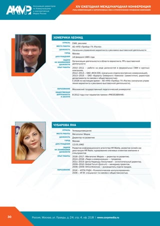 Россия, Москва, ул. Правды, д. 24, стр. 4, оф. 218 | www.corpmedia.ru30
XIV ЕЖЕГОДНАЯ МЕЖДУНАРОДНАЯ КОНФЕРЕНЦИЯ
«РОЛЬ КОММУНИКАЦИЙ И КОРПОРАТИВНЫХ СМИ В СТРАТЕГИЧЕСКОМ УПРАВЛЕНИИ КОМПАНИЕЙ»
ЧУБАРОВА ЯНА
ОТРАСЛЬ Телерадиовещание
МЕСТО РАБОТЫ Мегаполис Медиа
ДОЛЖНОСТЬ Директор по развитию
ГОРОД Москва
ДАТА РОЖДЕНИЯ 12.03.1982
ЗАДАЧИ
НА ЗАНИМАЕМОЙ
ДОЛЖНОСТИ
Развитие информационного агентства HR Media, развитие онлайн-ра-
диостанции HR Radio, курирование ключевых клиентов компании и
спецпроектов
ОПЫТ РАБОТЫ 2016–2017: «Мегаполис Медиа» – директор по развитию.
2014–2016: «Люди и коммуникации» – продюсер.
2011–2014: Центр Надежды Лоскутовой – исполнительный директор.
2009–2010: Global Forum (Quorum) – менеджер проектов.
2006–2009: AHConferences – руководитель отдела продаж.
ОБРАЗОВАНИЕ 2016 – ИППК РУДН, «Психологическое консультирование».
2006 – ИГЭУ, специалист по связям с общественностью.
ХОМЕРИКИ ЛЕОНИД
ОТРАСЛЬ СМИ, реклама
МЕСТО РАБОТЫ АО «НПО «Прибор» ГК «Ростех»
ДОЛЖНОСТЬ Начальник управления маркетинга и рекламно-выставочной деятельности
ГОРОД Москва
ДАТА РОЖДЕНИЯ 18 февраля 1985 года
ЗАДАЧИ
НА ЗАНИМАЕМОЙ
ДОЛЖНОСТИ
Организация деятельности в области маркетинга, PR и выставочной
деятельности
ОПЫТ РАБОТЫ 2002–2011 – работа на ряде должностей в федеральных СМИ и крупных
компаниях.
2012–2013 – ОАО «ФСК ЕЭС» (начальник отдела внутренних коммуникаций).
2013–2015 – ОАО «Курорты Северного Кавказа» (заместитель директора
департамента по связям с общественностью).
С 2016 по настоящее время – АО «НПО «Прибор» ГК «Ростех» (начальник управ-
ления маркетинга и рекламно-выставочной деятельности).
ОБРАЗОВАНИЕ Московский государственный педагогический университет
ОБЩЕСТВЕННАЯ
ДЕЯТЕЛЬНОСТЬ
И ЗАСЛУГИ
В 2012 году стал лауреатом премии «PRESSЗВАНИЕ»
 