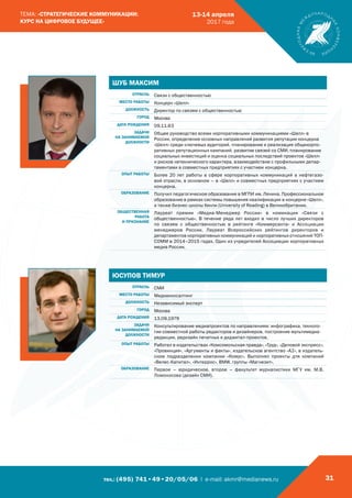 тел.: (495) 741•49•20/05/06 | e-mail: akmr@medianews.ru 31
ТЕМА: «СТРАТЕГИЧЕСКИЕ КОММУНИКАЦИИ:
КУРС НА ЦИФРОВОЕ БУДУЩЕЕ»
13-14 апреля
2017 года
ЮСУПОВ ТИМУР
ОТРАСЛЬ СМИ
МЕСТО РАБОТЫ Медиаконсалтинг
ДОЛЖНОСТЬ Независимый эксперт
ГОРОД Москва
ДАТА РОЖДЕНИЯ 13.09.1979
ЗАДАЧИ
НА ЗАНИМАЕМОЙ
ДОЛЖНОСТИ
Консультирование медиапроектов по направлениям: инфографика, техноло-
гии совместной работы редакторов и дизайнеров, построение мультимедиа-
редакции, редизайн печатных и диджитал-проектов.
ОПЫТ РАБОТЫ Работал в издательствах «Комсомольская правда», «Труд», «Деловой экспресс»,
«Провинция», «Аргументы и факты», издательское агентство «А2», в издатель-
ском подразделении компании «Комус». Выполнял проекты для компаний
«Велес-Капитал», «Интеррос», BMW, группы «Магнезит».
ОБРАЗОВАНИЕ Первое – юридическое, второе – факультет журналистики МГУ им. М.В.
Ломоносова (дизайн СМИ).
ШУБ МАКСИМ
ОТРАСЛЬ Связи с общественностью
МЕСТО РАБОТЫ Концерн «Шелл»
ДОЛЖНОСТЬ Директор по связям с общественностью
ГОРОД Москва
ДАТА РОЖДЕНИЯ 09.11.63
ЗАДАЧИ
НА ЗАНИМАЕМОЙ
ДОЛЖНОСТИ
Общее руководство всеми корпоративными коммуникациями «Шелл» в
России, определение основных направлений развития репутации концерна
«Шелл» среди ключевых аудиторий, планирование и реализация общекорпо-
ративных репутационных кампаний, развитие связей со СМИ, планирование
социальных инвестиций и оценка социальных последствий проектов «Шелл»
и рисков нетехнического характера, взаимодействие с профильными депар-
таментами в совместных предприятиях с участием концерна.
ОПЫТ РАБОТЫ Более 20 лет работы в сфере корпоративных коммуникаций в нефтегазо-
вой отрасли, в основном – в «Шелл» и совместных предприятиях с участием
концерна.
ОБРАЗОВАНИЕ Получил педагогическое образование в МГПИ им. Ленина. Профессиональное
образование в рамках системы повышения квалификации в концерне «Шелл»,
а также бизнес-школы Хенли (University of Reading) в Великобритании.
ОБЩЕСТВЕННАЯ
РАБОТА
И ПРИЗНАНИЕ
Лауреат премии «Медиа-Менеджер России» в номинации «Связи с
общественностью». В течение ряда лет входил в число лучших директоров
по связям с общественностью в рейтинге «Коммерсанта» и Ассоциации
менеджеров России. Лауреат Всероссийских рейтингов директоров и
департаментов корпоративных коммуникаций и корпоративных отношений ТОП-
СОММ в 2014–2015 годах. Один из учредителей Ассоциации корпоративных
медиа России.
 