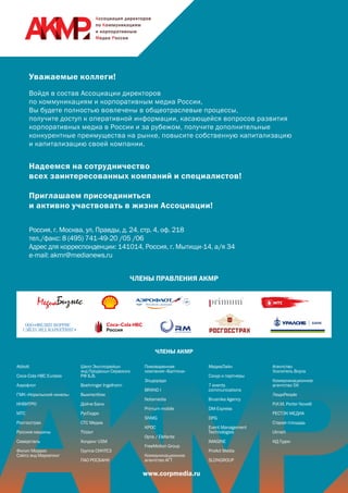 ЧЛЕНЫ ПРАВЛЕНИЯ АКМР
ЧЛЕНЫ АКМР
www.corpmedia.ru
Уважаемые коллеги!
Войдя в состав Ассоциации директоров
по коммуникациям и корпоративным медиа России,
Вы будете полностью вовлечены в общеотраслевые процессы,
получите доступ к оперативной информации, касающейся вопросов развития
корпоративных медиа в России и за рубежом, получите дополнительные
конкурентные преимущества на рынке, повысите собственную капитализацию
и капитализацию своей компании.
Надеемся на сотрудничество
всех заинтересованных компаний и специалистов!
Приглашаем присоединиться
и активно участвовать в жизни Ассоциации!
Россия, г. Москва, ул. Правды, д. 24, стр. 4, оф. 218
тел./факс: 8 (495) 741-49-20 /05 /06
Адрес для корреспонденции: 141014, Россия, г. Мытищи-14, а/я 34
e-mail: akmr@medianews.ru
Abbott
Coca-Cola HBC Eurasia
Аэрофлот
ГМК «Норильский никель»
ИНВИТРО
МТС
Росгосстрах
Русские машины
Северсталь
Филип Моррис
Сэйлз энд Маркетинг
Шелл Эксплорейшн
энд Продакшн Сервисиз
РФ Б.В.
Boehringer Ingelheim
ВымпелКом
Дойче Банк
РусГидро
СТС Медиа
TVzavr
Холдинг USM
Группа СИНТЕЗ
ПАО РОСБАНК
Пивоваренная
компания «Балтика»
Эльдорадо
BRAND I
Notamedia
Primum mobile
SNMG
КРОС
Орта / Elefante
FreeMotion Group
Коммуникационное
агентство АГТ
МедиаЛайн
Сокур и партнеры
7 events
communications
Brusnika Agency
DM-Express
DPG
Event Management
Technologies
IMAGINE
ProAct Media
SLONGROUP
Агентство
Усилитель Вкуса
Коммуникационное
агентство 5К
ЛюдиPeople
Р.И.М. Porter Novelli
РЕСТЭК МЕДИА
Старая площадь
Ulmart
ИД Гудок
 