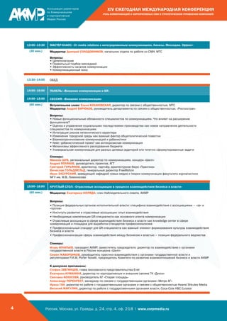 Россия, Москва, ул. Правды, д. 24, стр. 4, оф. 218 | www.corpmedia.ru4
XIV ЕЖЕГОДНАЯ МЕЖДУНАРОДНАЯ КОНФЕРЕНЦИЯ
«РОЛЬ КОММУНИКАЦИЙ И КОРПОРАТИВНЫХ СМИ В СТРАТЕГИЧЕСКОМ УПРАВЛЕНИИ КОМПАНИЕЙ»
13:00–13:30 МАСТЕР-КЛАСС: «От media relations к интегрированным коммуникациям. Каналы. Месседжи. Эффект»
(30 мин.) Модератор: Дмитрий СОЛОДОВНИКОВ, начальник отдела по работе со СМИ, МТС
Вопросы:
• Целеполагание
• Правильный подбор месседжей
• Эффективность каналов коммуникации
• Коммуникационный микс
13:30–14:00 ОБЕД
14:00–16:00 ПАНЕЛЬ: «Внешние коммуникации и GR»
14:00–15:00 СЕССИЯ: «Внешние коммуникации»
(60 мин.) Вступительное слово: Елена КОХАНОВСКАЯ, директор по связям с общественностью, МТС
Модератор: Андрей БИРЮКОВ, руководитель департамента по связям с общественностью, «Росгосстрах»
Вопросы:
• Новые функциональные обязанности специалистов по коммуникациям. Что влияет на расширение
функционала?
• Оценка и управление социальными последствиями производства как новое направление деятельности
специалистов по коммуникациям
• Интеграция рисков нетехнического характера
• Изменения городской среды как важный фактор общеполитической повестки
• Взаимопроникновение коммуникаций и урбанистики
• Кейс: урбанистический проект как антикризисная коммуникация
• Механизмы эффективного расходования бюджета
• Универсальная коммуникация для разных целевых аудиторий или точечно сформулированные задачи
Спикеры:
Максим ШУБ, региональный директор по коммуникациям, концерн «Шелл»
Андрей ПОЛЯКОВ, руководитель проектов, АГТ
Григорий ГУРЬЯНОВ, архитектор, партнёр, архитектурное бюро «Практика»
Вячеслав ГОЛЬДФЕЛЬД, генеральный директор FreeMotion
Иван ЗАСУРСКИЙ, заведующий кафедрой новых медиа и теории коммуникации факультета журналистики
МГУ им. М.В. Ломоносова
15:00–16:00 КРУГЛЫЙ СТОЛ: «Отраслевые ассоциации в процессе взаимодействия бизнеса и власти»
(60 мин.) Модератор: Екатерина КОЛЯДА, член Наблюдательного совета, АКМР
Вопросы:
• Позиция федеральных органов исполнительной власти: специфика взаимодействия с ассоциациями – «за» и
«против»
• Институты развития и отраслевые ассоциации: опыт взаимодействия
• Необходимые компетенции GR-специалиста как основного агента коммуникации
• Отраслевые ассоциации в сфере взаимодействия бизнеса и власти как knowledge center в сфере
коммуникаций и площадка для выработки стандартов профессионализма
• Профессиональный стандарт для GR-специалиста как важный элемент формирования культуры взаимодействия
бизнеса и власти
• Профессионализация сферы взаимодействия между бизнесом и властью – позиция федерального ведомства
Спикеры:
Игорь ИГНАТЬЕВ, президент АКМР, заместитель председателя, директор по взаимодействию с органами
государственной власти в России концерна «Шелл»
Семен ЖАВОРОНКОВ, руководитель практики взаимодействия с органами государственной власти и
регуляторами Р.И.М. Porter Novelli, председатель Комитета по развитию взаимоотношений бизнеса и власти АКМР
К дискуссии приглашены:
Стефан ЗВЕГИНЦОВ, глава московского представительства Enel
Екатерина КУМАНИНА, директор по корпоративным и внешним связям ГК «Дикси»
Светлана КОЛОСОВА, руководитель КГ «Старая площадь»
Александр ПЕРЕКРЕСТ, менеджер по связям с государственными органами «Метро АГ»
Ирина ГАН, директор по работе с государственными органами и связям с общественностью Hearst Shkulev Media
Виталий ЖИГУЛИН, директор по работе с государственными органами власти, Coca-Cola HBC Eurasia
 