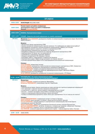 Россия, Москва, ул. Правды, д. 24, стр. 4, оф. 218 | www.corpmedia.ru6
XIV ЕЖЕГОДНАЯ МЕЖДУНАРОДНАЯ КОНФЕРЕНЦИЯ
«РОЛЬ КОММУНИКАЦИЙ И КОРПОРАТИВНЫХ СМИ В СТРАТЕГИЧЕСКОМ УПРАВЛЕНИИ КОМПАНИЕЙ»
14 апреля
09:00–10:00 РЕГИСТРАЦИЯ, WELCOME-КОФЕ
10:00–10:02
Резюме первого дня работы конференции.
Анонсирование второго дня работы конференции.
Ведущий: Григорий АЙРИЕВ
10:02–12:00 ПАНЕЛЬ: «Корпоративные медиа»
10:00–11:00 СЕКЦИЯ: «Средства массовой информации на службе корпораций»
(60 мин.) Модератор: Марк ИЛАНСКИЙ, руководитель Службы по коммуникациям и социальным медиа «ВымпелКом»
(бренд «Билайн»)
Вопросы:
• Визуальные тренды корпоративных СМИ
• Каналы внутренних коммуникаций в крупной компании. Что необходимо для эффективной работы?
• Исследование популярности каналов внутренних коммуникаций и работа с его итогами
• Выстраивание единого новостного контента в корпоративных СМИ
• Корпоративная телевизионная программа: за и против
• Разработка мобильного приложения как средство объединения корпоративных СМИ
• Корпоративное ТВ. Зачем, как и за какие деньги?
• Телевидение в корпорации: аудитория, форматы
• Ресурсы корпоративного ТВ: команда и техника
• География: работа с территориями и создание сети вещания
• Корпоративное радио. Эффективный инструмент или модная «фишка»?
• Система корпоративных медиа на ТВ. Структурирование многоканальной коммуникации
Спикеры:
Тимур ЮСУПОВ, независимый эксперт
Григорий ХОЛКИН, руководитель отдела внутренних коммуникаций и корпоративных СМИ, «Северсталь»
Наталья СЕРЕГИНА, руководитель корпоративного телевидения Сбербанка
Николай МОРОЗОВ, генеральный директор Креативного агентства «Брусника»
Мария ВОРОБЬЁВА, генеральный директор, радиовещательный холдинг «Мегаполис Медиа»,
информационное агентство HR Media
Игорь ИВАНОВ, руководитель направления по внешним коммуникациям, «СТС Медиа»
11.00 – 12.00
КРУГЛЫЙ СТОЛ: «Что нужно корпоративным медиа:
командообразующие мантры или литературные шедевры?»
(60 мин.) Модераторы:
Лариса РУДАКОВА, генеральный директор «МедиаЛайн»
Владимир ЗМЕЮЩЕНКО, управляющий партнер «ЛюдиPeople»
Вопросы:
• Корпоративные медиа: сборник выхолощенных пресс-релизов или тщательно выверенная информация?
• Что происходит с хорошим текстом в процессе согласования?
• Сторителлинг и «карточки» против очерков и производственных отчетов?
• Кто они – читатели лонгридов в эпоху Twitter и клипового мышления?
• Нужны ли корпорациям именитые авторы и яркие заголовки?
• Готовы ли независимые журналисты писать тексты для «корпоративки»? И кто готов за это платить?
Спикеры:
Андрей МИРОШНИЧЕНКО, независимый эксперт (по Skype из Канады)
Ирина ВОЛИНА, вице-президент по связям с общественностью Банка «Уралсиб»
Татьяна АНТОНЧИК, старший директор по корпоративным коммуникациям, Восточная Европа,
пивоваренная компания «Балтика»
Мария САПУНЦОВА, заместитель руководителя Российской системы качества (Роскачество)
Дмитрий СОКОЛОВ-МИТРИЧ, репортер, основатель и генеральный продюсер, лаборатория «Однажды»
Леонид ХОМЕРИКИ, создатель группы о корпоративных медиа в Facebook
Олег ВОЛКОВ, начальник редакционно-издательского отдела – главный редактор газеты «Госстрах»
12:00 – 12:15 КОФЕ-БРЕЙК
 
