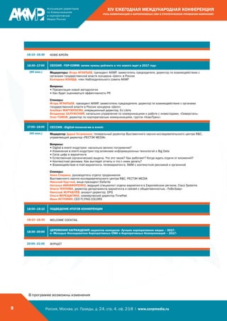 Россия, Москва, ул. Правды, д. 24, стр. 4, оф. 218 | www.corpmedia.ru8
XIV ЕЖЕГОДНАЯ МЕЖДУНАРОДНАЯ КОНФЕРЕНЦИЯ
«РОЛЬ КОММУНИКАЦИЙ И КОРПОРАТИВНЫХ СМИ В СТРАТЕГИЧЕСКОМ УПРАВЛЕНИИ КОМПАНИЕЙ»
16:15–16:30 КОФЕ-БРЕЙК
16:30–17:00 СЕССИЯ: «TOP-COMM: зачем нужны рейтинги и что нового ждет в 2017 году»
(60 мин.) Модераторы: Игорь ИГНАТЬЕВ, президент АКМР, заместитель председателя, директор по взаимодействию с
органами государственной власти концерна «Шелл» в России
Екатерина КОЛЯДА, член Наблюдательного совета АКМР
Вопросы:
• Презентация новой методологии
• Как будет оцениваться эффективность PR
Спикеры:
Игорь ИГНАТЬЕВ, президент АКМР, заместитель председателя, директор по взаимодействию с органами
государственной власти в России концерна «Шелл»
Альберт МАРТИРОСЯН, операционный директор, Ex Libris
Владимир ЗАЛУЖСКИЙ, начальник управления по коммуникациям и работе с инвесторами, «Северсталь»
Олег ГАМОВ, директор по корпоративным коммуникациям, группа «НовоТранс»
17:00–18:00 СЕССИЯ: «Digital-технологии в event»
(60 мин.) Модератор: Дарья Островская, генеральный директор Выставочного научно-исследовательского центра RC,
управляющий директор «РЕСТЭК MEDIA»
Вопросы:
• Digital в event-индустрии: насколько велико погружение?
• Изменения в event-индустрии под влиянием информационных технологий и Big Data
• Сила цифр в маркетинге
• Естественная (органическая) выдача. Что это такое? Как работает? Когда ждать отдачи от вложений?
• Контекстная реклама. Как выглядят отчеты и что с ними делать?
• Взаимодействие e-mail-маркетинга, телемаркетинга, SMM с контекстной рекламой и органикой
Спикеры:
Анна Спирина, руководитель отдела продвижения
Выставочного научно-исследовательского центра RC, РЕСТЭК MEDIA
Николай Круглов, вице-президент Elefante
Наталья НИКИФОРЕНКО, ведущий специалист отдела маркетинга в Европейском регионе, Cisco Systems
Олеся ТЕПЛОВА, директор департамента маркетинга и связей с общественностью, «ТиВиЗавр»
Николай ЖУРАВЛЁВ, аккаунт-директор, DPG
Ольга ВЕРЕЩАГИНА, коммерческий директор TimePad
Иван ИСТОМИН, CEO FLYING COLORS
18:00–18:10 ПОДВЕДЕНИЕ ИТОГОВ КОНФЕРЕНЦИИ
18:10–18:30 WELCOME COCKTAIL
18:30–20:00
ЦЕРЕМОНИЯ НАГРАЖДЕНИЯ лауреатов конкурсов «Лучшее корпоративное медиа – 2017»
и «Молодые Исследователи Корпоративных СМИ и Корпоративных Коммуникаций – 2017»
20:00–21:00 ФУРШЕТ
В программе возможны изменения
 