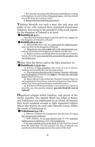 7 But when he saw many of the Pharisees and Sadducees coming
to his baptism, he said to them; O brood of vipers, who has warned
you to flee from the wrath to come?
8 Bring forth fruits befitting repentance!

Yahshua Messiah was such a man, the only man not

.
.

guilty of sin, who resisted these organized mainstream
religions, also saying to the preachers of the Lord, repent,
for the Kingdom of Yahweh is at hand.
Mattithyah 4:17—

From that time Yahshua began to preach, and to say: repent, for
the Kingdom of Yahweh is at hand!

Mattithyah 5:10-12—

.

10 Blessed are those who are persecuted for righteousness’
sake, for theirs is the Kingdom of Yahweh.
1 1 Blessed are you, when men will revile and persecute you,
and say all manner of evil against you falsely, for My sake.
12 Rejoice, and be exceedingly glad, for great is your reward in
heaven, for in the same manner they persecuted the prophets who
were before you.

Notice what the Savior said to the false preachers in:
Mattithyah 7:15,21-23—

1 5 Beware of false prophets who come to you in sheep’s
clothing, but inwardly they are ravening wolves.
21 Not everyone who says to Me; Teacher! Teacher! will enter
into the Kingdom of Yahweh, but only he who does the will of My
Father Who is in heaven.
22 Many will say to Me in that day; Teacher! Teacher! Have we
not prophesied in Your Name, and cast out demons in Your Name,
and in Your Name performed many wonderful works?
23 But then I will declare to them; I never knew you. Get away
from Me, you who practice iniquity; you who break the Law of
Yahweh!

Organized religion killed Yahshua, and eleven of the
twelve Apostles. The Apostle Shaul was killed in Rome,
and Yahchanan was imprisoned on an island, all because
they loved mankind enough to fight organized religion
(those who tried to do away with Yahweh’s Laws). Notice
the words of Yahchanan in:
I Yahchanan 3:4,7-8—

.

4 Whoever commits sin, transgresses also the Law; for sin is
the transgression of the law.
7 Little children, let no man deceive you; he who practices
righteousness is righteous, just as He is righteous.
8 He who commits sin is of the devil, for the devil has sinned
from the beginning. For this purpose the Son of Yahweh was
manifested; that He might destroy the works of the devil.

8

 