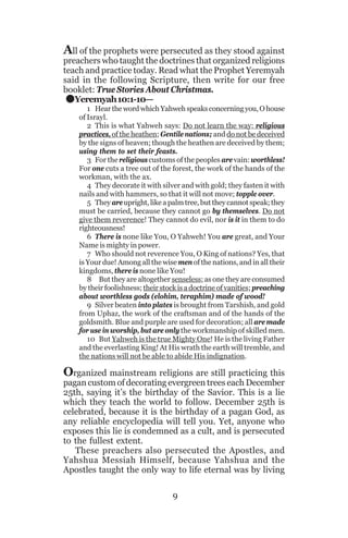 All of the prophets were persecuted as they stood against

preachers who taught the doctrines that organized religions
teach and practice today. Read what the Prophet Yeremyah
said in the following Scripture, then write for our free
booklet: True Stories About Christmas.
Yeremyah 10:1-10—

.

1 Hear the word which Yahweh speaks concerning you, O house
of Israyl.
2 This is what Yahweh says: Do not learn the way; religious
practices, of the heathen; Gentile nations; and do not be deceived
by the signs of heaven; though the heathen are deceived by them;
using them to set their feasts.
3 For the religious customs of the peoples are vain: worthless!
For one cuts a tree out of the forest, the work of the hands of the
workman, with the ax.
4 They decorate it with silver and with gold; they fasten it with
nails and with hammers, so that it will not move; topple over.
5 They are upright, like a palm tree, but they cannot speak; they
must be carried, because they cannot go by themselves. Do not
give them reverence! They cannot do evil, nor is it in them to do
righteousness!
6 There is none like You, O Yahweh! You are great, and Your
Name is mighty in power.
7 Who should not reverence You, O King of nations? Yes, that
is Your due! Among all the wise men of the nations, and in all their
kingdoms, there is none like You!
8 But they are altogether senseless; as one they are consumed
by their foolishness; their stock is a doctrine of vanities; preaching
about worthless gods (elohim, teraphim) made of wood!
9 Silver beaten into plates is brought from Tarshish, and gold
from Uphaz, the work of the craftsman and of the hands of the
goldsmith. Blue and purple are used for decoration; all are made
for use in worship, but are only the workmanship of skilled men.
10 But Yahweh is the true Mighty One! He is the living Father
and the everlasting King! At His wrath the earth will tremble, and
the nations will not be able to abide His indignation.

Organized mainstream religions are still practicing this

pagan custom of decorating evergreen trees each December
25th, saying it’s the birthday of the Savior. This is a lie
which they teach the world to follow. December 25th is
celebrated, because it is the birthday of a pagan God, as
any reliable encyclopedia will tell you. Yet, anyone who
exposes this lie is condemned as a cult, and is persecuted
to the fullest extent.
These preachers also persecuted the Apostles, and
Yahshua Messiah Himself, because Yahshua and the
Apostles taught the only way to life eternal was by living
9

 