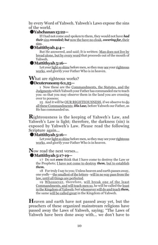 .
.
.
.

by every Word of Yahweh. Yahweh’s Laws expose the sins
of the world.
Yahchanan 15:22—

If I had not come and spoken to them, they would not have had
their sins revealed; but now the have no cloak, covering for, their
sins.

Mattithyah 4:4—

But He answered, and said; It is written: Man does not live by
bread alone, but by every word that proceeds out of the mouth of
Yahweh.

Mattithyah 5:16—

Let your light so shine before men, so they may see your righteous
works, and glorify your Father Who is in heaven.

What are righteous works?
Deuteronomy 6:1,25—

1 Now these are the Commandments, the Statutes, and the
Judgments which Yahweh your Father has commanded me to teach
you: so that you may observe them in the land you are crossing
over to possess;
25 And it will be OUR RIGHTEOUSNESS, if we observe to do
all these Commandments; His Law, before Yahweh our Father, as
He has commanded us.

Righteousness

is the keeping of Yahweh’s Law, and
Yahweh’s Law is light; therefore, the darkness (sin) is
exposed by Yahweh’s Law. Please read the following
Scripture again...
Mattithyah 5:16—

.
.

Let your light so shine before men, so they may see your righteous
works, and glorify your Father Who is in heaven.

Now read the next verses...
Mattithyah 5:17-19—

1 7 Do not even think that I have come to destroy the Law or
the Prophets; I have not come to destroy them, but to establish
them.
18 For truly I say to you; Unless heaven and earth passes away,
one yodh__the smallest of the letters__will in no way pass from the
law, until all things are perfected.
19 Whosoever, therefore, will break one of the least
Commandments, and will teach men so, he will be called the least
in the Kingdom of Yahweh; but whosoever will do and teach them,
the same will be called great in the Kingdom of Yahweh.

Heaven and earth have not passed away yet, but the

preachers of these organized mainstream religions have
passed away the Laws of Yahweh, saying; ‘‘The Laws of
Yahweh have been done away with... we don’t have to
10

 