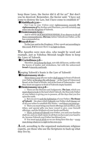 .
.
.

keep those Laws, the Savior did it all for us!’’ But don’t
you be deceived. Remember, the Savior said; ‘‘I have not
come to destroy the Law, but I have come to establish it!’’
Mattithyah 5:20—

For I say to you: Unless your righteousness exceeds the
righteousness of the Scribes and Pharisees, you will certainly not
enter into the Kingdom of Yahweh.

Deuteronomy 6:25—

And it will be OUR RIGHTEOUSNESS, if we observe to do all
these commandments; His Law, before Yahweh our Father, as He
has commanded us.

Isayah 8:20—

To the Law and to the Prophecy: if they speak not according to
this word, it is because there is no light in them.

The Apostles were men also, who taught by word and

.
.
.

example, just as Yahshua Messiah taught them to keep
the Laws of Yahweh.
I Corinthians 5:8—

Therefore, let us keep the feast, not with old leaven, neither with
the leaven of malice and wickedness, but with the unleavened
bread of sincerity and truth.

Keeping Yahweh’s feasts is the Law of Yahweh!
Deuteronomy 16:16—

Three times a year all your males shall appear in front of Yahweh
your Father at the place He will choose__at the Feast of Unleavened
Bread, at the Feast of Weeks, and at the Feast of Tabernacles__and
they must not appear in front of Yahweh empty handed.

Deuteronomy 12:1,5-8—

1 These are the Statutes and Judgments; The Law, which you
must observe to do in the land which Yahweh, the Heavenly Father
of your fathers is giving you to possess, all the days that you live
upon the earth.
5 But you are to seek the habitation of your Father; The House
of Yahweh__the place which Yahweh your Father shall choose out
of all your tribes to establish His Name__and there you must go.
6 There you must bring your burnt offerings and sacrifices, your
tithes, and special gifts you have vowed to give, your freewill
offerings, and the firstborn of your herds and flocks.
7 There, in front of Yahweh your Father, you and your families
shall eat, and you shall rejoice in all that you have put your hand to
do, because Yahweh your Father has blessed you.
8 You must not at all do as we are doing here this day__every
man doing whatever is right in his own eyes.

A cult, according to the organized mainstream religious
experts, are those who use the Scriptures to back up what
they live by.
11

 