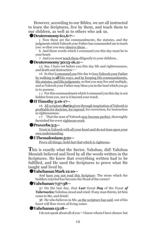 .
.

However, according to our Bibles, we are all instructed
to learn the Scriptures, live by them, and teach them to
our children, as well as to others who ask us.
Deuteronomy 6:1,6-7—
1 Now these are the commandments, the statutes, and the
judgments which Yahweh your Father has commanded me to teach
you: so that you may observe them...
6 And these words which I command you this day must be in
your heart;
7 And you must teach them diligently to your children..

Deuteronomy 30:15-16,11—

.
.
.

1 5 See, I have set before you this day life and righteousness,
and death and destruction__
16 In that I command you this day to love Yahweh your Father
by walking in all His ways, and by keeping His commandments,
His statutes, and His judgments, so that you may live and multiply,
and so Yahweh your Father may bless you in the land which you go
in to possess.
1 1 For this commandment which I command you this day is not
hidden from you, nor is it beyond your reach.

II Timothy 3:16-17—
16 All scripture that is given through inspiration of Yahweh is
profitable for doctrine, for reproof, for correction, for instruction
in righteousness:
1 7 That the man of Yahweh may become perfect, thoroughly
furnished for every righteous work.

Proverbs 3:5—
Trust in Yahweh with all your heart and do not lean upon your
own understanding.

I Thessalonians 5:21—
Prove all things; hold fast that which is righteous.

This is exactly what the Savior, Yahshua, did! Yahshua

Messiah believed and lived by all the words written in the
Scriptures. He knew that everything written had to be
fulfilled, and He used the Scriptures to prove what He
taught and lived by.
Yahchanan Mark 12:10—

.
.
.

And have you not read this Scripture: The stone which the
builders rejected has become the Head of the corner!

Yahchanan 7:37-38—
37 On the last day, that Last Great Day of the Feast of
Tabernacles; Yahshua stood and cried: If any man thirsts, let him
come to Me, and drink!
38 He who believes in Me, as the scripture has said, out of his
heart will flow rivers of living water.

Yahchanan 13:18—

I do not speak about all of you__I know whom I have chosen_but

12

 