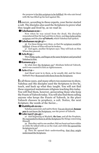 the purpose is for this scripture to be fulfilled: He who eats bread
with Me has lifted up his heel against Me.

However, according to these experts, your Savior started

.
.
.
.
.

a cult. The disciples also used the Scriptures to prove what
they taught and lived by, as we read in:
Yahchanan 2:22—

Now when he was raised from the dead, His disciples
remembered that He had said this to them; and they believed the
scripture and the plan of Yahweh, which Yahshua had spoken.

Yahchanan 19:36-37—
36 For these things were done, so that the scripture would be
fulfilled: A bone of Him will not be broken.
37 And again, another Scripture says: They will look on Him
Whom they pierced.

Acts 8:35—
Then Philip spoke, and began at the same Scripture and preached
Yahshua to him.

Romans 4:3—
So what does the Scripture say? Abraham believed Yahweh,
and it was counted to him as righteousness.

Acts 17:2—
And Shaul went in to them, as he usually did, and for three
Sabbath Days Reasoned with them from the Scriptures.

In all these cases, and many others too numerous to show,

Yahshua and His disciples used the Scriptures to live by,
teach, and back up what they taught. You will not find
these organized mainstream religions teaching this today.
You will find them, however, persecuting those who keep
the Feasts of Yahweh today. You will also find them calling
anyone who keeps the Feasts of Yahweh, in the place
Yahweh chooses in prophecy, a cult. Notice, the next
Scripture; the words of the Savior...
Mattithyah 22:29—

.
.

Yahshua answered, and said to them: You are deceived, because
you do not know the Scriptures, nor the power of Yahweh.

Luke 24:27,32,45—

27 And beginning at Mosheh; the Law, and all the Prophets,
He expounded to them in all the Scriptures the things concerning
Himself.
32 Then they said to one another; Did our heart not burn within
us while He talked with us on the road, and while He opened the
Scriptures to us?
45 Then He opened their understanding, that they might
understand the Scriptures.

13

 