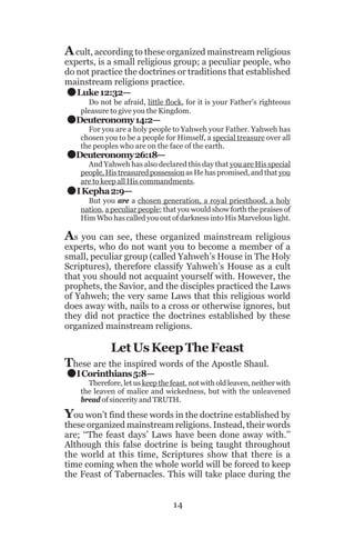 A cult, according to these organized mainstream religious

.
.
.
.

experts, is a small religious group; a peculiar people, who
do not practice the doctrines or traditions that established
mainstream religions practice.
Luke 12:32—
Do not be afraid, little flock, for it is your Father’s righteous
pleasure to give you the Kingdom.

Deuteronomy 14:2—

For you are a holy people to Yahweh your Father. Yahweh has
chosen you to be a people for Himself, a special treasure over all
the peoples who are on the face of the earth.

Deuteronomy 26:18—

And Yahweh has also declared this day that you are His special
people, His treasured possession as He has promised, and that you
are to keep all His commandments.

I Kepha 2:9—
But you are a chosen generation, a royal priesthood, a holy
nation, a peculiar people; that you would show forth the praises of
Him Who has called you out of darkness into His Marvelous light.

As you can see, these organized mainstream religious
experts, who do not want you to become a member of a
small, peculiar group (called Yahweh’s House in The Holy
Scriptures), therefore classify Yahweh’s House as a cult
that you should not acquaint yourself with. However, the
prophets, the Savior, and the disciples practiced the Laws
of Yahweh; the very same Laws that this religious world
does away with, nails to a cross or otherwise ignores, but
they did not practice the doctrines established by these
organized mainstream religions.

.

Let Us Keep The Feast

These are the inspired words of the Apostle Shaul.
I Corinthians 5:8—

Therefore, let us keep the feast, not with old leaven, neither with
the leaven of malice and wickedness, but with the unleavened
bread of sincerity and TRUTH.

You won’t find these words in the doctrine established by

these organized mainstream religions. Instead, their words
are; ‘‘The feast days’ Laws have been done away with.’’
Although this false doctrine is being taught throughout
the world at this time, Scriptures show that there is a
time coming when the whole world will be forced to keep
the Feast of Tabernacles. This will take place during the
14

 
