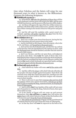 .

time when Yahshua and the Saints will reign for one
thousand years in what is known as, the Millennium.
Compare the following Scriptures:
Mattithyah 24:29-31—

.

29 Immediately, but after the tribulation of those days will the
sun be darkened, and the moon will not give her light, and the stars
will fall from heaven, and the powers of the heavens will be shaken.
30 And then will appear the sign of the Son of Man in heaven;
and then will all the tribes of the earth mourn, and they will see the
Son of Man coming in the clouds of heaven with power and great
glory.
31 And He will send His malakim with a great sound of a
trumpet, and they will gather together His elect from the four
winds, from one end of earth to the other.

Revelation 20:1-4—

.

1 And I saw a malak come down from heaven, having the key
of the bottomless pit and a great chain in his hand.
2 And he laid hold on the dragon, that old serpent, who is the
Devil, and Satan, and bound her a thousand years—
3 And cast her into the bottomless pit, and shut her up, and set
a seal upon her, that she should deceive the nations no more, until
the thousand years should be finished; and after that she must be
loosed a little season.
4 And I saw thrones, and they sat upon them, and judgment
was given unto them. And I saw the souls of those who were
beheaded for their witness of Yahshua and for the Word of Yahweh,
and who had not worshiped the beast, nor her likeness, neither had
received her mark in their foreheads nor upon their hands; and they
lived and reigned with the Messiah a thousand years.

Zecharyah 14:5,12,16-21—
5 ...And Yahweh my Father will come, and all the saints with
Him.
12 And this will be the plague with which Yahweh will strike all
the peoples who have fought against Yerusalem: Their flesh will
consume away while they stand upon their feet, and their eyes will
consume away in their sockets, and their tongues will consume
away in their mouths.
16 Then it will come to pass that everyone who survives of all
the nations which came against Yerusalem, will also go up from
year to year to worship the King, Yahweh of hosts, by keeping the
Feast of Tabernacles.
1 7 And it will be that if any families of the earth will not come
up to Yerusalem to worship the King, Yahweh of hosts, then upon
them will be no rain.
18 If the family of Egypt will not come up and present
themselves, they also will have no water; they will receive the
same plague with which Yahweh of hosts strikes the heathen who
will not come up to keep the Feast of Tabernacles.
19 This will be the punishment of Egypt and the punishment of
all nations that do not go up to keep the Feast of Tabernacles.
20 In that day there will even be engraved on the bells of the

15

 