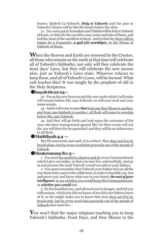 horses: Qodesh La-Yahweh; Holy to Yahweh; and the pots in
Yahweh’s House will be like the bowls before the altar.
21 Yes, every pot in Yerusalem and Yahdah will be holy to Yahweh
of hosts, so that all who sacrifice may come and take of them, and
boil the meat of the sacrifices in them. And in that day there will no
longer be a Canaanite; a god (el) worshiper, in the House of
Yahweh of Hosts.

When the Heaven and Earth are renewed by the Creator,

all those who remain on the earth at that time will celebrate
all of Yahweh’s Sabbaths; not only will they celebrate the
feast days’ Laws, but they will celebrate the new moons
also, just as Yahweh’s Laws state. Whoever refuses to
keep these, and all of Yahweh’s Laws, will be burned. What
cult teaches this? It was taught by the prophets of old in
the Holy Scriptures.
Isayah 66:22-24—

.
.
.

22 For as the new heavens and the new earth which I will make
will remain before Me, says Yahweh: so will your seed and your
name remain.
23 And it will come to pass that from one New Moon to another,
and from one Sabbath to another, all flesh will come to worship
before Me, says Yahweh.
24 And they will go forth and look upon the carcasses of the
men who have transgressed against Me; for their worm will not
die, nor will their fire be quenched; and they will be an abhorrence
to all flesh.

Mattithyah 4:4_—

But He answered, and said; It is written: Man does not live by
bread alone, but by every word that proceeds out of the mouth of
Yahweh.

Deuteronomy 8:1-3—

1 You must be careful to observe and do every Commandment
which I give you today, so that you may live, and multiply, and go
in and possess the land Yahweh vowed on oath to your fathers.
2 You must remember that Yahweh your Father led you all the
way these forty years in the wilderness, in order to humble you, test
and prove you, and know what was in your heart; the seat of your
intelligence, to see whether you would keep His Commandments,
or whether you would not.
3 So He humbled you, and allowed you to hunger, and fed you
with manna, which you did not know of nor did your fathers know
of it; so He might make you to know that man does not live by
bread only, but by every word that proceeds out of the mouth of
Yahweh does man live.

You won’t find the major religions teaching you to keep

Yahweh’s Sabbaths, Feast Days, and New Moons in the
16

 