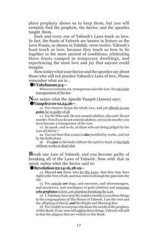 place prophecy shows us to keep them, but you will
certainly find the prophets, the Savior, and the apostles
taught them.
Each and every one of Yahweh’s Laws teach us love.
In fact, the feasts of Yahweh are known in history as the
Love Feasts, as shown in Yahdah, verse twelve. Yahweh’s
feast teach us love, because they teach us how to lie
together in the most ancient of conditions; celebrating
these feasts camped in temporary dwellings, and
experiencing the most love and joy that anyone could
imagine.
Now notice what your Savior and the apostles say about
those who will not practice Yahweh’s Laws of love. Please
remember what sin is...
I Yahchanan 3:4—

.
.

Whoever commits sin, transgresses also the Law; for sin is the
transgression of the law

Now notice what the Apostle Yaaqob (James) says:
Yaaqob 2:10-12,24,26—

10 For whoever keeps the whole Law, and yet offends in one
point, he is guilty of all.
1 1 For He Who said: Do not commit adultery, also said: Do not
murder. Now if you do not commit adultery, yet you do murder, you
have become a transgressor of the Law.
12 So speak, and so do, as those who are being judged by the
Law of Liberty__
24 You see then that a man is also justified by works, and not
by the faith alone.
26 For just as the body without the spirit is dead, so the faith
without works is dead also

Break one Law of Yahweh, and you become guilty of

.

breaking all of the Laws of Yahweh. Now with that in
mind, notice what the Savior said in:
Revelation 22:14-16,18-19—

14 Blessed are those who do His Laws, that they may have
right to the Tree of Life, and may enter in through the gates into the
city.
1 5 For outside are dogs, and sorcerers, and whoremongers,
and murderers, and worshipers of gods (elohim) and everyone
who professes to love, yet practices breaking the Law.
16 I, Yahshua, have sent My malak to testify to you these things
in the congregations of The House of Yahweh. I am the root and
the offspring of David, and the Bright and Morning Star.
18 For I testify to everyone who hears the words of the prophecy
of this Book: If any man will add to these things, Yahweh will add
to him the plagues that are written in this Book:

17

 
