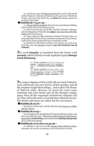 .

19 And if any man will take away from the words of the Book
of this Prophecy, Yahweh will take away his part out of The Book
of Life, and out of the Holy City, and from the things which are
written in this Book.

Mattithyah 7:15,21-23—

1 5 Beware of false prophets who come to you in sheep’s clothing,
but inwardly they are ravening wolves.
21 Not everyone who says to Me; Teacher! Teacher! will enter
into the Kingdom of Yahweh, but only he who does the will of My
Father Who is in heaven.
22 Many will say to Me in that day; Teacher! Teacher! Have we
not prophesied in Your Name, and cast out demons in Your Name,
and in Your Name performed many wonderful works?
23 But then I will declare to them; I never knew you. Get away
from Me, you who practice iniquity; you who break the Law of
Yahweh!

The word iniquity is translated from the Greek word

anomia, which is listed as words #458 and #459 in Strong’s
Greek Dictionary:

The major religions of this world will not teach Yahweh’s

Laws and Feasts, but your Savior, all the apostles, and all
the prophets taught these things... and so does The House
of Yahweh today. Because we teach the exact same
teachings that your Savior and all the disciples taught,
guess what all the organized mainstream religions call
us? They call us the same evil words they called our Savior.
The Savior said many are called, but few are chosen.
Mattithyah 20:16—

.
.
.

So the last will be first, and the first last; for many are called,
but few chosen.

Mattithyah 10:25—
It is enough for the disciple that he become like his teacher, and
the servant like his ruler. If they have called the head of the house:
Baalzebul; Lord the Prince, how much more will they misrepresent
those of His household?

Mattithyah 10:16-18,21-22,32-36—
16 Behold, I send you out like sheep in the midst of wolves;
therefore, be as wise as serpents, and as harmless as doves.

18

 