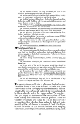.

1 7 But beware of men! For they will hand you over to the
councils, and scourge you in their synagogues.
18 And you will be brought before governors and kings for My
sake, as a testimony against them and the Gentiles.
21 And the brother will hand over the brother for death, and the
father the child. Children will rise up against their parents and
cause them to be put to death.
22 And you will be hated above all men for My Name’s sake;
but he who endures to the end will be saved.
32 Whoever, therefore, will acknowledge Me before men, him
will I also acknowledge before My Father Who is in heaven.
33 But whoever denies Me before men, him will I also deny
before My Father Who is in heaven.
34 Do not think that I have come to send peace on earth! I did
not come to send peace, but a sword.
35 For I have come to set a man against his father, and the
daughter against her mother, and the daughter-in-law against her
mother-in-law;
36 And a man’s enemies will be those of his own house.

Yahchanan 15:16-21—
16 You have not chosen Me, but I have chosen you, and ordained
you, that you should go and produce fruit, and that your fruit
should remain; so that whatever you ask the Father in My Name,
He may give it to you.
1 7 These things I command you, so that you may love one
another.
18 If the world hates you, you know that it hated Me before it
hated you.
19 If you were of the world, the world would have loved its
own. But because you are not part of the world, for I have chosen
you out of the world; for this reason the world hates you.
20 Remember the word that I said to you: A servant is not
greater than his ruler. If they have persecuted Me, they will also
persecute you. If they have kept My word, they will keep yours
also.
21 But all these things they will do to you because of My
Name__for they do not know Him Who sent Me.

The persecution usually starts when one begins keeping

Yahweh’s feasts at the place Yahweh chooses, the place
Yahweh has shown through prophecy that He has chosen.
Usually, the person Yahweh calls will be persecuted, first,
by his own family, unless they too are called. The employer
also gets angry because one will be taking time off from
work during non-scheduled vacation periods. Then the
worldly preachers are called to join in this person’s
persecution. One who has been called by Yahweh quite
possibly will be called crazy, brainwashed, Devil Worshiper,
or cult follower. If you do not believe that keeping
Yahweh’s Laws brings persecution, then try keeping them
19

 