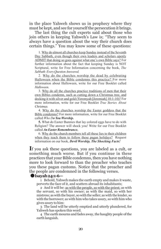 in the place Yahweh shows us in prophecy where they
must be kept, and see for yourself the persecution it brings.
The last thing the cult experts said about those who
join others in keeping Yahweh’s Law is; ‘‘They seem to
always have a question about the way their church does
certain things.’’ You may know some of these questions:
1. Why do almost all churches keep Sunday instead of the Seventh
Day Sabbath, even though their own leaders and scholars openly
ADMIT that doing so goes against what one’s own Bible says? For
further information about the fact that keeping Sunday is NOT
Scriptural, write for Free Information concerning the book, The
Sabbath: Every Question Answered.
2. Why do the churches worship the dead by celebrating
Halloween when the Bible condemns this practice? For more
information about Halloween, write for our Free Booklet called
Halloween.
3. Why do all the churches practice traditions of men that their
own Bibles condemn, such as cutting down a Christmas tree, and
decking it with silver and gold (Yeremyah [Jeremiah] 10:1-10)? For
more information, write for our Free Booklet True Stories About
Christmas.
4. Why do the churches worship the Easter goddess that the
Bible condemns? For more information, write for our Free Booklet
called Who Do You Worship.
5. What do Easter Bunnies that lay colored eggs have to do with
Religion? The answer will shock you! Write for our Free Booklet
called An Easter Remembrance.
6. Why do the church members tell all these lies to their children
when they teach them to follow these pagan holidays? Request
information on our book, Devil Worship, The Shocking Facts!

If you ask these questions, you are labeled as a cult, or

something much worse. But if you continue in these
practices that your Bible condemns, then you have nothing
more to look forward to than the preacher who teaches
you these pagan customs. Notice that the preacher and
the people are condemned in the following verses.
Isayah 24:1-6—

.

1 Behold, Yahweh makes the earth empty and makes it waste,
perverts the face of it, and scatters abroad its inhabitants;
2 And it will be: as with the people, so with the priest; as with
the servant, so with his owner; as with the maid, so with her
mistress; as with the buyer, so with the seller; as with the lender, so
with the borrower; as with him who takes usury, so with him who
gives usury to him:
3 The land will be utterly emptied and utterly plundered, for
Yahweh has spoken this word.
4 The earth mourns and fades away, the haughty people of the
earth languish.

20

 