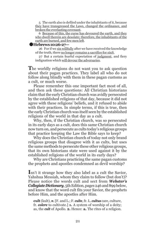 .

5 The earth also is defiled under the inhabitants of it, because
they have transgressed the Laws, changed the ordinance, and
broken the everlasting covenant.
6 Because of this, the curse has devoured the earth, and they
who dwell therein are desolate; therefore, the inhabitants of the
earth are burned, and few men left.

Hebrews 10:26-27—

26 For if we sin willfully after we have received the knowledge
of the truth, there no longer remains a sacrifice for sinS,
27 But a certain fearful expectation of judgment, and fiery
indignation which will devour the adversaries.

The worldly religions do not want you to ask question

about their pagan practices. They label all who do not
follow along blindly with them in these pagan customs as
a cult, or much worse.
Please remember this one important fact most of all,
and then ask these questions: All Christian historians
claim that the early Christian church was avidly persecuted
by the established religions of that day, because it did not
agree with these religions’ beliefs, and it refused to abide
with their practices. In simple terms, if this is true, then
the early Christian church was itself seen by the established
religions of the world in that day as a cult.
Why, then, if the Christian church, was so persecuted
in its early days as a cult, does this same Christian church
now turn on, and persecute as cults today's religious groups
that practice keeping the Law the Bible says to keep?
Why does the Christian church of today not only brand
religious groups that disagree with it as cults, but uses
the same methods to persecute these other religious groups,
that its own historians state were used against it by the
established religions of the world in its early days?
Why are Christians practicing the same pagan customs
the prophets and apostles condemned as devil worship?

Isn’t it strange how they also label as a cult the Savior,

Yahshua Messiah, whom they claim to follow (but don’t)?
Please notice the words cult and sect from Webster’s
Collegiate Dictionary, 5th Edition, pages 246 and 899 below,
and know that the word cult fits your Savior, the prophets
before Him, and the apostles after Him.
cult (kult), n. [F. and L.; F. culte, fr. L. cultus care, culture,
fr. colere to cultivate.] 1. A system of worship of a deity;
as, the cult of Apollo. 2. Hence: a. The rites of a religion.

21

 