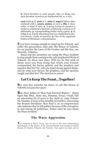 b. Great devotion to some person, idea, or thing, esp.
such devotion viewed as an intellectual fad. c. A sect.
sect (sekt), n. [F. secte, fr. L. secta, fr. sequi to follow; often
confused with L. secare, sectum, to cut.] 1. Obs. A class,
order, or kind of men. 2. A group having in common a
leader or a distinctive doctrine; a following; a school, as of
philosophy. 3. A group holding similar views; a party. 4. In
religion: a. A party dissenting from an established or parent church; a body of sectaries. b. One of the organized
bodies of Christians; a denomination.

If you have courage enough to stand up for Yahweh, and

suffer the persecution; then join The House of Yahweh,
for we practice the Laws of the Creator and His Son, our
Messiah, Yahshua.
Satan and her preachers are using the Waco incident
to stop people from coming to the only prophesied Work of
Yahweh, for these Last Days. Will you let this trick of
Satan scare you from doing that which your Creator
commanded, the Savior upheld, and the prophets and
apostles died for? Or, will you stand strong against Satan,
and do what your Savior, the prophets, and the apostles
taught and died for? The decision is yours!

Let Us Keep The Feast...Together!
See your free calendar for dates, or call The House of
Yahweh at (325) 672-5420.
Ron Paul, Editor of ‘‘Ron Paul Survival Report,’’

18333
Egret Bay Blvd., Suite 265, Houston, Texas, 77058, had
an interesting bit of news in the April 15, 1993 Volume
IX, Number 4 issue of his monthly newsletter, concerning
the Branch Davidians. Ron Paul is an ex-congressman
who indicates that he left politics because of the corruption
in and among all politicians. Notice what he says about
the Waco incident:

The Waco Aggression
T he standoff in Waco, Texas, may be one of the most embarrassing
boondoggles in the history of the unconstitutional and tyrannical Federal
Bureau of Alcohol, Tobacco, and Firearms. Four agents are dead, and so

22

 