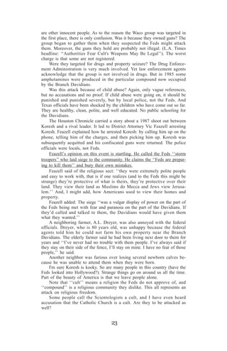 are other innocent people. As to the reason the Waco group was targeted in
the first place, there is only confusion. Was it because they owned guns? The
group began to gather them when they suspected the Feds might attack
them. Moreover, the guns they hold are probably not illegal. (L.A. Times
headline: ‘‘Authorities Fear Cult's Weapons May Be Legal’’). The worst
charge is that some are not registered.
Were they targeted for drugs and property seizure? The Drug Enforcement Administration is very much involved. Yet law enforcement agents
acknowledge that the group is not involved in drugs. But in 1985 some
amphetamines were produced in the particular compound now occupied
by the Branch Davidians.
Was this attack because of child abuse? Again, only vague references,
but no accusations and no proof. If child abuse were going on, it should be
punished and punished severely, but by local police, not the Feds. And
Texas officials have been shocked by the children who have come out so far.
They are healthy, clean, polite, and well educated. No public schooling for
the Davidians.
The Houston Chronicle carried a story about a 1987 shoot out between
Koresh and a rival leader. It led to District Attorney Vic Feazell arresting
Koresh. Feazell explained how he arrested Koresh: by calling him up on the
phone, telling him of the charges, and then picking him up. Koresh was
subsequently acquitted and his confiscated guns were returned. The police
officials were locals, not Feds.
Feazell’s opinion on this event is startling. He called the Feds ‘‘storm
troopers’’ who laid siege to the community. He claims the ‘‘Feds are preparing to kill them’’ and bury their own mistakes.
Feazell said of the religious sect: ‘‘they were extremely polite people
and easy to work with, that is if one realizes (and to the Feds this might be
strange) they’re protective of what is theirs, they’re protective over their
land. They view their land as Muslims do Mecca and Jews view Jerusalem.’’ And, I might add, how Americans used to view their homes and
property.
Feazell added: The siege ‘‘was a vulgar display of power on the part of
the Feds being met with fear and paranoia on the part of the Davidians. If
they’d called and talked to them, the Davidians would have given them
what they wanted.’’
A neighboring farmer, A.L. Dreyer, was also annoyed with the federal
officials. Dreyer, who is 80 years old, was unhappy because the federal
agents told him he could not farm his own property near the Branch
Davidians. The elderly farmer said he had been living next door to them for
years and ‘‘I’ve never had no trouble with them people. I’ve always said if
they stay on their side of the fence, I’ll stay on mine. I have no fear of those
people,’’ he said.
Another neighbor was furious over losing several newborn calves because he was unable to attend them when they were born.
I'm sure Koresh is kooky. So are many people in this country (have the
Feds looked into Hollywood?). Strange things go on around us all the time.
Part of the beauty of America is that we leave people alone.
Note that ‘‘cult’’ means a religion the Feds do not approve of, and
‘‘compound’’ is a religious community they dislike. This all represents an
attack on religious freedom.
Some people call the Scientologists a cult, and I have even heard
accusation that the Catholic Church is a cult. Are they to be attacked as
well?

23

 