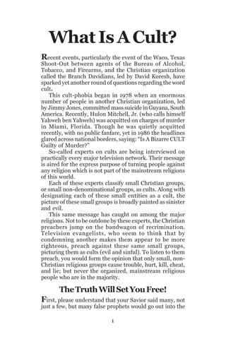What Is A Cult?
Recent events, particularly the event of the Waco, Texas

Shoot-Out between agents of the Bureau of Alcohol,
Tobacco, and Firearms, and the Christian organization
called the Branch Davidians, led by David Koresh, have
sparked yet another round of questions regarding the word
cult.
This cult-phobia began in 1978 when an enormous
number of people in another Christian organization, led
by Jimmy Jones, committed mass suicide in Guyana, South
America. Recently, Hulon Mitchell, Jr. (who calls himself
Yahweh ben Yahweh) was acquitted on charges of murder
in Miami, Florida. Though he was quietly acquitted
recently, with no public fanfare, yet in 1986 the headlines
glared across national borders, saying: “Is A Bizarre CULT
Guilty of Murder?”
So-called experts on cults are being interviewed on
practically every major television network. Their message
is aired for the express purpose of turning people against
any religion which is not part of the mainstream religions
of this world.
Each of these experts classify small Christian groups,
or small non-denominational groups, as cults. Along with
designating each of these small entities as a cult, the
picture of these small groups is broadly painted as sinister
and evil.
This same message has caught on among the major
religions. Not to be outdone by these experts, the Christian
preachers jump on the bandwagon of recrimination.
Television evangelists, who seem to think that by
condemning another makes them appear to be more
righteous, preach against these same small groups,
picturing them as cults (evil and sinful). To listen to them
preach, you would form the opinion that only small, nonChristian religious groups cause trouble, hurt, kill, cheat,
and lie; but never the organized, mainstream religious
people who are in the majority.

The Truth Will Set You Free!
First, please understand that your Savior said many, not
just a few, but many false prophets would go out into the
1

 