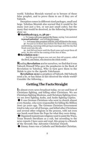 world. Yahshua Messiah warned us to beware of these
false prophet, and to prove them to see if they are of
Yahweh.
Deception comes in different sized packages, small and
large. Yahshua Messiah also warned that it would be the
many (not just a few, or not just small cults), but the
many that would be deceived, as the following Scriptures
show us:
Mattithyah 24:5, 11, 38-39—

.
.

5 For many will come against My Name, saying: I am anointed
to preach salvation!__and will deceive many.
1 1 And many false prophets will rise, and will deceive the many.
38 For just as in those days before the flood they were eating
and drinking, marrying while giving in marriage, until the day that
Noah went into the ark,
39 And did not know until the flood came and swept them all
away. So also will be the coming of the Son of Man.

Revelation 12:9—

And the great dragon was cast out, that old serpent, called
the Devil, and Satan, who deceives the whole world...

Reading Revelation 1:1 for ourselves, we find that it was
Yahweh Himself Who gave the prophecies in the Book of
Revelation to Yahshua, Who in turn gave them to the
Malak to give to the Apostle Yahchanan.
Revelation 12:9 is a prophecy of Yahweh. Did Yahweh
send a lie, or has Satan in fact deceived the whole world?
Consider the following...

Getting The Facts Straight
In almost every news broadcast today, we see and hear of
Christians fighting, and killing other Christians. We see
Christians fighting Moslems, and Christians fighting Jews;
we see Jews fighting Arabs, and Arabs fighting Coptics.
It was German Christians who went to church almost
every Sunday, who were responsible for killing Six Million
Jews 50 years ago. The German Christian Government
tried to take over all of Europe, and killed other Christians
and several other religions in the process, with not even
one harsh word from the Pope for what they were doing.
Organized mainstream religions want to paint the Waco,
Texas Branch Davidians as a cult, but according to the
news reports I have seen and read, this group is a Branch
of the Seventh Day Adventist Christian Church.
Jimmy Jones was a Catholic and Methodist Christian.

.
.
.

2

 