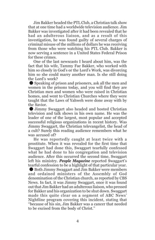 Jim Bakker headed the PTL Club, a Christian talk show
that at one time had a worldwide television audience. Jim
Bakker was investigated after it had been revealed that he
had an adulterous liaison, and as a result of this
investigation, he was found guilty of several charges of
criminal misuse of the millions of dollars he was receiving
from those who were watching his PTL Club. Bakker is
now serving a sentence in a United States Federal Prison
for these crimes.
One of the last newscasts I heard about him, was the
fact that his wife, Tammy Fae Bakker, who worked with
him so closely in God’s or the Lord’s Work, was divorcing
him so she could marry another man. Is she still doing
the Lord’s work?
Speaking of prison and prisoners, ask all the men and
women in the prisons today, and you will find they are
Christian men and women who were raised in Christian
homes, and went to Christian Churches where they were
taught that the Laws of Yahweh were done away with by
the Savior.
Jimmy Swaggart also headed and hosted Christian
television and talk shows in his own name. He was the
leader of one of the largest, most popular and accepted
successful religious organizations in recent history. Was
Jimmy Swaggart, the Christian televangelist, the head of
a cult? Surely this reading audience remembers what he
was accused of?
He was reportedly caught at least twice with a
prostitute. When it was revealed for the first time that
Swaggart had done this, Swaggart tearfully confessed
what he had done to his congregation and television
audience. After this occurred the second time, Swaggart
left his ministry. People Magazine reported Swaggart’s
tearful confession to be a highlight of that particular year.
Both Jimmy Swaggart and Jim Bakker were members
and ordained ministers of the Assembly of God
denomination of the Christian church, as reported by CBS
News. In fact, it was Jimmy Swaggart, once it was found
out that Jim Bakker had an adulterous liaison, who pressed
for Bakker and his organization to be shut down. Swaggart
made this quite clear on a segment of ABC News’
Nightline program covering this incident, stating that
‘‘because of his sin, Jim Bakker was a cancer that needed
to be excised from the body of Christ.’’

.
.
.

4

 