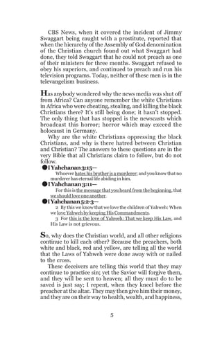 CBS News, when it covered the incident of Jimmy
Swaggart being caught with a prostitute, reported that
when the hierarchy of the Assembly of God denomination
of the Christian church found out what Swaggart had
done, they told Swaggart that he could not preach as one
of their ministers for three months. Swaggart refused to
obey his superiors, and continued to preach and run his
television programs. Today, neither of these men is in the
televangelism business.

Has anybody wondered why the news media was shut off

from Africa? Can anyone remember the white Christians
in Africa who were cheating, stealing, and killing the black
Christians there? It’s still being done; it hasn’t stopped.
The only thing that has stopped is the newscasts which
broadcast this horror; horror which may exceed the
holocaust in Germany.
Why are the white Christians oppressing the black
Christians, and why is there hatred between Christian
and Christian? The answers to these questions are in the
very Bible that all Christians claim to follow, but do not
follow.
I Yahchanan 3:15—

.
.
.

Whoever hates his brother is a murderer; and you know that no
murderer has eternal life abiding in him.

I Yahchanan 3:11—

For this is the message that you heard from the beginning, that
we should love one another.

I Yahchanan 5:2-3—

2 By this we know that we love the children of Yahweh: When
we love Yahweh by keeping His Commandments.
3 For this is the love of Yahweh: That we keep His Law, and
His Law is not grievous.

So, why does the Christian world, and all other religions

continue to kill each other? Because the preachers, both
white and black, red and yellow, are telling all the world
that the Laws of Yahweh were done away with or nailed
to the cross.
These deceivers are telling this world that they may
continue to practice sin; yet the Savior will forgive them,
and they will be sent to heaven; all they must do to be
saved is just say; I repent, when they kneel before the
preacher at the altar. They may then give him their money,
and they are on their way to health, wealth, and happiness,
5

 
