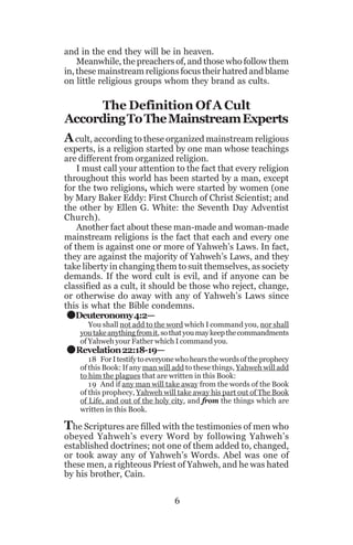 and in the end they will be in heaven.
Meanwhile, the preachers of, and those who follow them
in, these mainstream religions focus their hatred and blame
on little religious groups whom they brand as cults.

The Definition Of A Cult
According To The Mainstream Experts
A cult, according to these organized mainstream religious
experts, is a religion started by one man whose teachings
are different from organized religion.
I must call your attention to the fact that every religion
throughout this world has been started by a man, except
for the two religions, which were started by women (one
by Mary Baker Eddy: First Church of Christ Scientist; and
the other by Ellen G. White: the Seventh Day Adventist
Church).
Another fact about these man-made and woman-made
mainstream religions is the fact that each and every one
of them is against one or more of Yahweh’s Laws. In fact,
they are against the majority of Yahweh’s Laws, and they
take liberty in changing them to suit themselves, as society
demands. If the word cult is evil, and if anyone can be
classified as a cult, it should be those who reject, change,
or otherwise do away with any of Yahweh’s Laws since
this is what the Bible condemns.
Deuteronomy 4:2—

.
.

You shall not add to the word which I command you, nor shall
you take anything from it, so that you may keep the commandments
of Yahweh your Father which I command you.

Revelation 22:18-19—

18 For I testify to everyone who hears the words of the prophecy
of this Book: If any man will add to these things, Yahweh will add
to him the plagues that are written in this Book:
19 And if any man will take away from the words of the Book
of this prophecy, Yahweh will take away his part out of The Book
of Life, and out of the holy city, and from the things which are
written in this Book.

The Scriptures are filled with the testimonies of men who

obeyed Yahweh’s every Word by following Yahweh’s
established doctrines; not one of them added to, changed,
or took away any of Yahweh’s Words. Abel was one of
these men, a righteous Priest of Yahweh, and he was hated
by his brother, Cain.
6

 