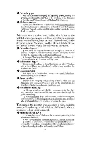 .
.

Genesis 4:4—

And Abel, besides bringing his offering of the fruit of the
ground, also brought a sacrifice of the firstlings of his flock and
of their fat. And Yahweh honored Abel and his offerings.

Hebrews 11:4—

By the faith Abel offered to Yahweh a more excellent sacrifice
than Cain, because of which it was testified of him that he was
righteous, Yahweh testifying of his gifts; and through it, he being
dead, yet speaks.

A braham

was another man, called the father of the
faithful, whose teachings are still not accepted by organized
mainstream religions, large or small. Nevertheless, as the
Scriptures show, Abraham lived his life in total obedience
to Yahweh’s every Word; the only way to salvation.
Genesis 26:4-5—

.
.
.
.
.

4 And I will make your descendants multiply as the stars of
heaven; I will give to your descendants all these lands; and in your
Seed all the nations of the earth shall be blessed;
5 Because Abraham obeyed My voice, and kept My Charge, My
Commandments, My Statutes, and My Laws.

Yahchanan 8:39—

They answered, and said to Him; Abraham is our father! Yahshua
said to them: If you were Abraham’s children, you would do the
works of Abraham.

Galatians 3:29—
And if you are as the Messiah, then you are a seed of Abraham,
heirs according to the promise.

Luke 13:28—
There will be weeping and gnashing of teeth, when you see
Abraham, and Isaac, and Yaaqob, and all the prophets in the
Kingdom of Yahweh, and yourselves thrust out.

Revelation 22:14-15—
14 Blessed are those who do His commandments, that they
may have right to the tree of life, and may enter in through the
gates into the city.
1 5 For outside are dogs, and sorcerers, and whoremongers,
and murderers, and worshipers of gods (elohim) and everyone
who professes to love, yet practices breaking the Law.

Yahchanan, the prophet was also such a man, standing

.

alone, calling the organized religions of this world a brood
of vipers; telling them to repent.
Mattithyah 3:1-3,7-8—

1 In those days came Yahchanan the Immerser, preaching in the
wilderness of Yahdah,
2 And saying; repent! For the Kingdom of Yahweh is at hand!
3 For this is he who was spoken of by the prophet Isayah,
saying; The voice of one crying in the wilderness; Prepare the way
of Yahweh, make straight a highway for our Father.

7

 
