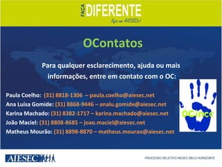   Para qualquer esclarecimento, ajuda ou mais informações, entre em contato com o OC: Paula Coelho:  (31) 8818-1306  – paula.coelho@aiesec.net Ana Luísa Gomide:  (31) 8868-9446 – analu.gomide@aiesec.net  Karina Machado:  (31) 8382-1717 – karina.machado@aiesec.net João Maciel:  (31) 8808-8685 – joao.maciel@aiesec.net Matheus Mourão:  (31) 8898-8870 – matheus.mourao@aiesec.net OContatos 