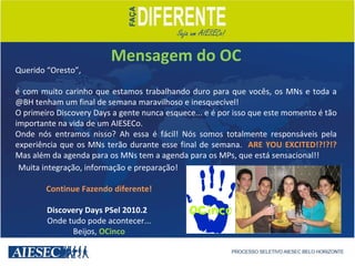 Mensagem do OC Querido “Oresto”,  é com muito carinho que estamos trabalhando duro para que vocês, os MNs e toda a @BH tenham um final de semana maravilhoso e inesquecível! O primeiro Discovery Days a gente nunca esquece... e é por isso que este momento é tão importante na vida de um AIESECo. Onde nós entramos nisso? Ah essa é fácil! Nós somos totalmente responsáveis pela experiência que os MNs terão durante esse final de semana.  ARE YOU EXCITED!?!?!?  Mas além da agenda para os MNs tem a agenda para os MPs, que está sensacional!!  Muita integração, informação e preparação! Continue Fazendo diferente! Discovery Days PSel 2010.2  Onde tudo pode acontecer... Beijos,  OCinco 