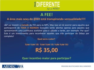 A FEE! A área mais sexy da @BH está transpirando sensualidade!!!!  L&F vai investir a  metade  da FEE para os MPs. Mas isso só irá ocorrer para aqueles que participarem de  TODA A AGENDA ! Exceções serão abertas apenas para aqueles que apresentarem uma justificava aceitável para ir sábado a tarde, por exemplo. Por que? Este é um investimento para reconhecer aqueles que irão participar do Ddays por completo! Qual será o valor?  TUM TUM TÁ!  TUM TUM TÁ! TUM TUM TÁ! R$ 35,00 Quer incentivo maior para participar? 
