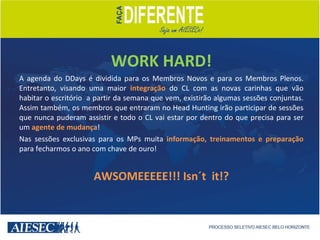 WORK HARD! A agenda do DDays é dividida para os Membros Novos e para os Membros Plenos. Entretanto, visando uma maior  integração  do CL com as novas carinhas que vão habitar o escritório  a partir da semana que vem, existirão algumas sessões conjuntas. Assim também, os membros que entraram no Head Hunting irão participar de sessões que nunca puderam assistir e todo o CL vai estar por dentro do que precisa para ser um  agente de mudança ! Nas sessões exclusivas para os MPs muita  informação, treinamentos e preparação  para fecharmos o ano com chave de ouro! AWSOMEEEEE!!! Isn´t  it!? 