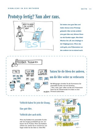 Prototyp fertig? Nun aber raus.
S E I T E 1 3E I N B L I C K E I N D I E M E T H O D E
Wenn das Feedback der potentiellen Kunden
oder der Gruppe grundsätzlich gut war, ver-
bessern Sie Ihr Produkt. Wenn das Feedback
schlecht war, denken Sie es nochmal neu und
fangen wieder bei den Ideen an. Siehe Pfeil.
Bei Befragungen schreiben Sie die Kommentare der
potentiellen Kunden nach der Einteilung
„I like, I wish, I give“ selber auf. Bei einer Präsentation
lassen Sie die Teilnehmenden ihre Ideen an einer
Pinnwand aufschreiben.
Nutzen Sie die Ideen der anderen,
um die Idee weiter zu verbessern
Vielleicht haben Sie jetzt die Lösung.
Eine gute Idee.
Vielleicht aber auch nicht.
Sie hatten eine gute Idee und
haben daraus einen Prototyp
gebastelt. Aber ob das wirklich
eine gute Idee war, können Ihnen
nur die Kunden sagen. Also bitte!
Machen Sie z.B. eine Umfrage in
der Fußgängerzone. Wenn das
nicht geht, eine Präsentation vor
den anderen tut es erstmal auch.
 