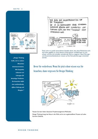 S E I T E 2
„Design Thinking
heißt, sich in andere
Menschen
hineinzuversetzen.
Mit Empathie
erkennen wir
Lösungen für
derzeitige Probleme.
Sie brauchen dafür
eine wohlwollende,
offene Haltung und
Neugier.“
Bevor Sie weiterlesen: Wenn Sie jetzt schon wissen was Sie
brauchen, dann vergessen Sie Design Thinking
Nutzen Sie dann lieber klassische Projektmanagement-Methoden.
Design Thinking bringt das Neue in die Welt und ist ein ergebnisoffener Prozess auf unbe-
kanntem Gelände.
D E S I G N T H I N K I N G
Doch nicht nur große Unternehmen kämpfen damit, dass diese Planbarkeit nicht
wie früher gegeben ist. Auch kleinere Unternehmen und Behörden tun sich
schwer, auf eine sich schneller verändernde Welt zu reagieren. Neue Führungs–
und Zusammenarbeitskulturen müssen auf die Herausforderungen entwickelt
werden.
 