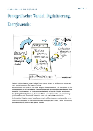 Demografischer Wandel, Digitalisierung,
Energiewende:
S E I T E 7
E I N B L I C K E I N D I E M E T H O D E
Vielleicht möchten Sie einen Design Thinking Prozess machen, um sich mit der Zukunft Ihres Unterneh-
mens auseinanderzusetzen. Das ist gut und wichtig.
Ihr Unternehmen wird beeinflusst von Trends, die global und lokal entstehen. Zum einen werden sie poli-
tisch vorgegeben, wie die Energiewende, zum anderen haben aber gerade ökologische Probleme zu dieser
politischen Maßnahme geführt. Ihr Unternehmen wird auf jeden Fall von den Vorgaben betroffen sein.
Das gleiche gilt für die Digitalisierung, die in vielen Arbeits– und Lebensbereichen zu Automatisierungs-
prozessen führen wird. Beide Trends und weitere haben auch Einfluss auf Kundenwünsche.
Und mittels der Digitalisierung sind heute Kundenwünsche erfüllbar, die gestern noch undenkbar waren.
Laden Sie Zukunftsagenten ein oder bereiten Sie selber Vorträge zu dem Thema „Trends“ vor. Dies sind
wichtige Impulse, um später auf neue Ideen zu kommen.
 