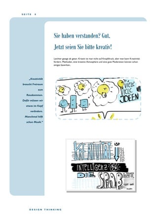 S E I T E 8
„Kreativität
braucht Freiraum
zum
Rauskommen.
Dafür müssen wir
etwas im Kopf
verändern.
Manchmal hilft
schon Musik.“
D E S I G N T H I N K I N G
Leichter gesagt als getan. Kreativ ist man nicht auf Knopfdruck, aber man kann Kreativität
fördern. Methoden, eine kreative Atmosphäre und eine gute Moderation können schon
einiges bewirken..
Sie haben verstanden? Gut.
Jetzt seien Sie bitte kreativ!
 