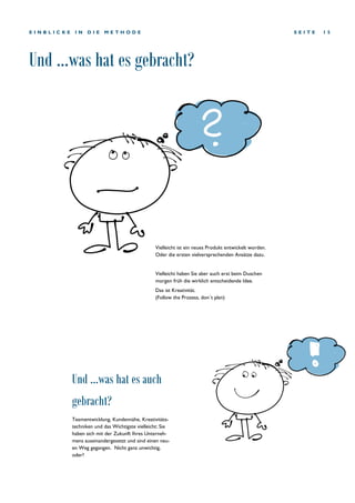 Und ...was hat es gebracht?
S E I T E 1 5E I N B L I C K E I N D I E M E T H O D E
Teamentwicklung, Kundennähe, Kreativitäts-
techniken und das Wichtigste vielleicht: Sie
haben sich mit der Zukunft Ihres Unterneh-
mens auseinandergesetzt und sind einen neu-
en Weg gegangen. Nicht ganz unwichtig,
oder?
Und ...was hat es auch
gebracht?
Vielleicht ist ein neues Produkt entwickelt worden.
Oder die ersten vielversprechenden Ansätze dazu.
Vielleicht haben Sie aber auch erst beim Duschen
morgen früh die wirklich entscheidende Idee.
Das ist Kreativität.
(Follow the Prozess, don´t plan)
 