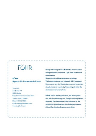 Tanja Föhr
Am Biotop 14
30926 Seelze
Büro Hannover: Schwarzer Bär 4
Telefon: 05031 694867
Mobil 0174 16 77845
E-Mail: hallo@tanjafoehr.com
www.tanjafoehr.com
Design Thinking ist eine Methode, die man über
wenige Stunden, mehrere Tage oder als Prozess
nutzen kann.
Sie unterstützt Unternehmen u.a. bei der
Weiterentwicklung von Industrie 4.0 Prozessen,
Kommunen bei der Erarbeitung von verbesserten
Angeboten und trainiert gleichzeitig die interdis-
ziplinäre Zusammenarbeit.
FÖHR bietet die Organisation, die Konzeption
und die Durchführung von Design Thinking Work-
shops an. Der besondere Föhr-Moment ist die
zeitgleiche Visualisierung von Arbeitsprozessen
(Visual Facilitation,Graphic recording).
FÖHR
Agentur für Innovationskulturen
 