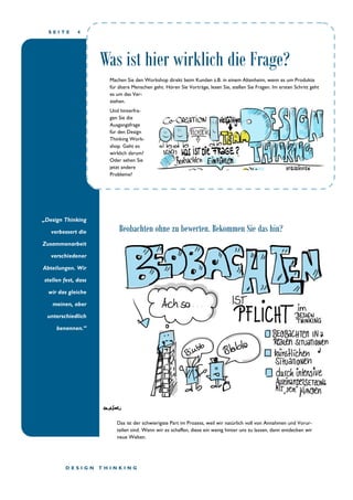 S E I T E 4
„Design Thinking
verbessert die
Zusammenarbeit
verschiedener
Abteilungen. Wir
stellen fest, dass
wir das gleiche
meinen, aber
unterschiedlich
benennen.“
Beobachten ohne zu bewerten. Bekommen Sie das hin?
Machen Sie den Workshop direkt beim Kunden z.B. in einem Altenheim, wenn es um Produkte
für ältere Menschen geht. Hören Sie Vorträge, lesen Sie, stellen Sie Fragen. Im ersten Schritt geht
es um das Ver-
stehen.
Und hinterfra-
gen Sie die
Ausgangsfrage
für den Design
Thinking Work-
shop. Geht es
wirklich darum?
Oder sehen Sie
jetzt andere
Probleme?
Das ist der schwierigste Part im Prozess, weil wir natürlich voll von Annahmen und Vorur-
teilen sind. Wenn wir es schaffen, diese ein wenig hinter uns zu lassen, dann entdecken wir
neue Welten.
D E S I G N T H I N K I N G
Was ist hier wirklich die Frage?
 