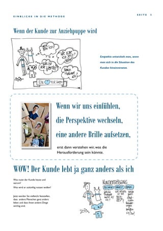 Wenn der Kunde zur Anziehpuppe wird
S E I T E 5
E I N B L I C K E I N D I E M E T H O D E
Was nutzt der Kunde heute und
warum?
Was wird er zukünftig nutzen wollen?
Jetzt werden Sie vielleicht feststellen,
dass andere Menschen ganz anders
leben und dass ihnen andere Dinge
wichtig sind.
erst dann verstehen wir, was die
Herausforderung sein könnte.
Wenn wir uns einfühlen,
die Perspektive wechseln,
eine andere Brille aufsetzen,
WOW! Der Kunde lebt ja ganz anders als ich
Empathie entwickelt man, wenn
man sich in die Situation des
Kunden hineinversetzt.
 