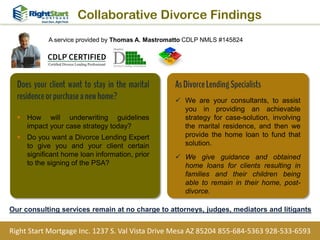 Does your client want to stay in the marital
residenceorpurchaseanewhome?
 How will underwriting guidelines
impact your case strategy today?
 Do you want a Divorce Lending Expert
to give you and your client certain
significant home loan information, prior
to the signing of the PSA?
Collaborative Divorce Findings
Right Start Mortgage Inc. 1237 S. Val Vista Drive Mesa AZ 85204 855-684-5363 928-533-6593
AsDivorceLendingSpecialists
 We are your consultants, to assist
you in providing an achievable
strategy for case-solution, involving
the marital residence, and then we
provide the home loan to fund that
solution.
 We give guidance and obtained
home loans for clients resulting in
families and their children being
able to remain in their home, post-
divorce.
Our consulting services remain at no charge to attorneys, judges, mediators and litigants
A service provided by Thomas A. Mastromatto CDLP NMLS #145824
 